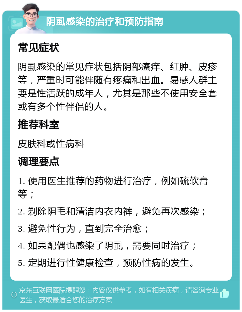 阴虱感染的治疗和预防指南 常见症状 阴虱感染的常见症状包括阴部瘙痒、红肿、皮疹等，严重时可能伴随有疼痛和出血。易感人群主要是性活跃的成年人，尤其是那些不使用安全套或有多个性伴侣的人。 推荐科室 皮肤科或性病科 调理要点 1. 使用医生推荐的药物进行治疗，例如硫软膏等； 2. 剃除阴毛和清洁内衣内裤，避免再次感染； 3. 避免性行为，直到完全治愈； 4. 如果配偶也感染了阴虱，需要同时治疗； 5. 定期进行性健康检查，预防性病的发生。