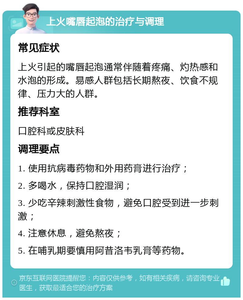 上火嘴唇起泡的治疗与调理 常见症状 上火引起的嘴唇起泡通常伴随着疼痛、灼热感和水泡的形成。易感人群包括长期熬夜、饮食不规律、压力大的人群。 推荐科室 口腔科或皮肤科 调理要点 1. 使用抗病毒药物和外用药膏进行治疗； 2. 多喝水，保持口腔湿润； 3. 少吃辛辣刺激性食物，避免口腔受到进一步刺激； 4. 注意休息，避免熬夜； 5. 在哺乳期要慎用阿昔洛韦乳膏等药物。