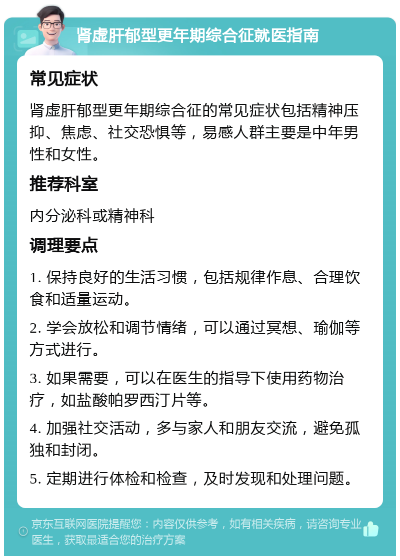 肾虚肝郁型更年期综合征就医指南 常见症状 肾虚肝郁型更年期综合征的常见症状包括精神压抑、焦虑、社交恐惧等，易感人群主要是中年男性和女性。 推荐科室 内分泌科或精神科 调理要点 1. 保持良好的生活习惯，包括规律作息、合理饮食和适量运动。 2. 学会放松和调节情绪，可以通过冥想、瑜伽等方式进行。 3. 如果需要，可以在医生的指导下使用药物治疗，如盐酸帕罗西汀片等。 4. 加强社交活动，多与家人和朋友交流，避免孤独和封闭。 5. 定期进行体检和检查，及时发现和处理问题。