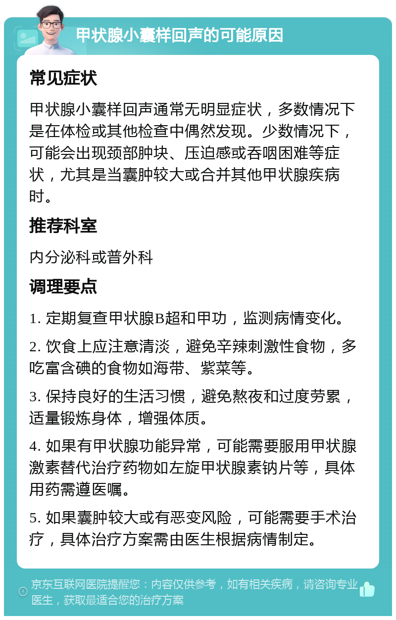 甲状腺小囊样回声的可能原因 常见症状 甲状腺小囊样回声通常无明显症状，多数情况下是在体检或其他检查中偶然发现。少数情况下，可能会出现颈部肿块、压迫感或吞咽困难等症状，尤其是当囊肿较大或合并其他甲状腺疾病时。 推荐科室 内分泌科或普外科 调理要点 1. 定期复查甲状腺B超和甲功，监测病情变化。 2. 饮食上应注意清淡，避免辛辣刺激性食物，多吃富含碘的食物如海带、紫菜等。 3. 保持良好的生活习惯，避免熬夜和过度劳累，适量锻炼身体，增强体质。 4. 如果有甲状腺功能异常，可能需要服用甲状腺激素替代治疗药物如左旋甲状腺素钠片等，具体用药需遵医嘱。 5. 如果囊肿较大或有恶变风险，可能需要手术治疗，具体治疗方案需由医生根据病情制定。