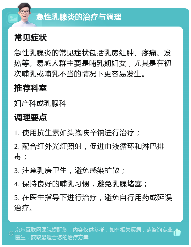 急性乳腺炎的治疗与调理 常见症状 急性乳腺炎的常见症状包括乳房红肿、疼痛、发热等。易感人群主要是哺乳期妇女，尤其是在初次哺乳或哺乳不当的情况下更容易发生。 推荐科室 妇产科或乳腺科 调理要点 1. 使用抗生素如头孢呋辛钠进行治疗； 2. 配合红外光灯照射，促进血液循环和淋巴排毒； 3. 注意乳房卫生，避免感染扩散； 4. 保持良好的哺乳习惯，避免乳腺堵塞； 5. 在医生指导下进行治疗，避免自行用药或延误治疗。