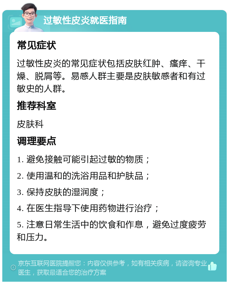 过敏性皮炎就医指南 常见症状 过敏性皮炎的常见症状包括皮肤红肿、瘙痒、干燥、脱屑等。易感人群主要是皮肤敏感者和有过敏史的人群。 推荐科室 皮肤科 调理要点 1. 避免接触可能引起过敏的物质； 2. 使用温和的洗浴用品和护肤品； 3. 保持皮肤的湿润度； 4. 在医生指导下使用药物进行治疗； 5. 注意日常生活中的饮食和作息，避免过度疲劳和压力。