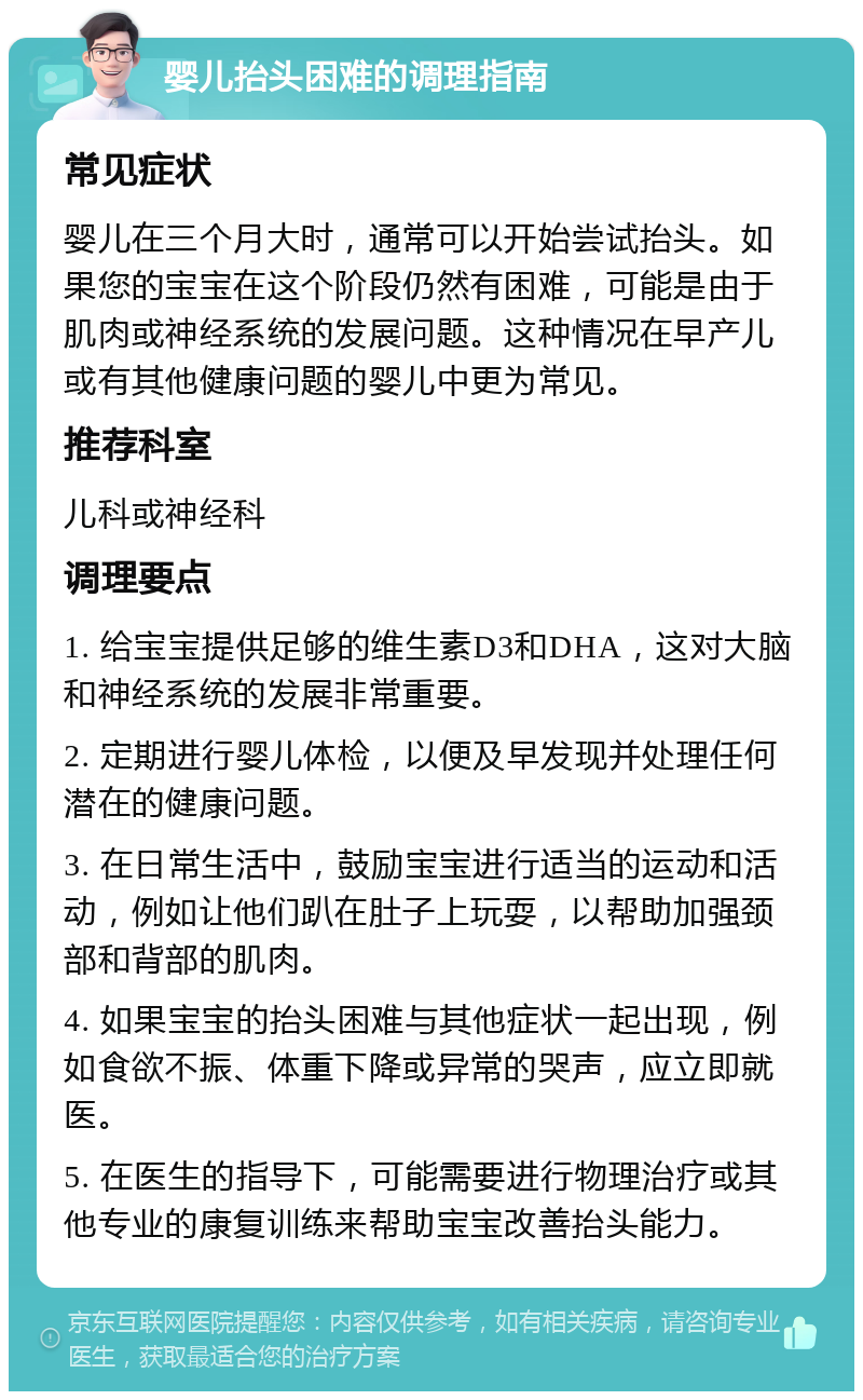 婴儿抬头困难的调理指南 常见症状 婴儿在三个月大时，通常可以开始尝试抬头。如果您的宝宝在这个阶段仍然有困难，可能是由于肌肉或神经系统的发展问题。这种情况在早产儿或有其他健康问题的婴儿中更为常见。 推荐科室 儿科或神经科 调理要点 1. 给宝宝提供足够的维生素D3和DHA，这对大脑和神经系统的发展非常重要。 2. 定期进行婴儿体检，以便及早发现并处理任何潜在的健康问题。 3. 在日常生活中，鼓励宝宝进行适当的运动和活动，例如让他们趴在肚子上玩耍，以帮助加强颈部和背部的肌肉。 4. 如果宝宝的抬头困难与其他症状一起出现，例如食欲不振、体重下降或异常的哭声，应立即就医。 5. 在医生的指导下，可能需要进行物理治疗或其他专业的康复训练来帮助宝宝改善抬头能力。