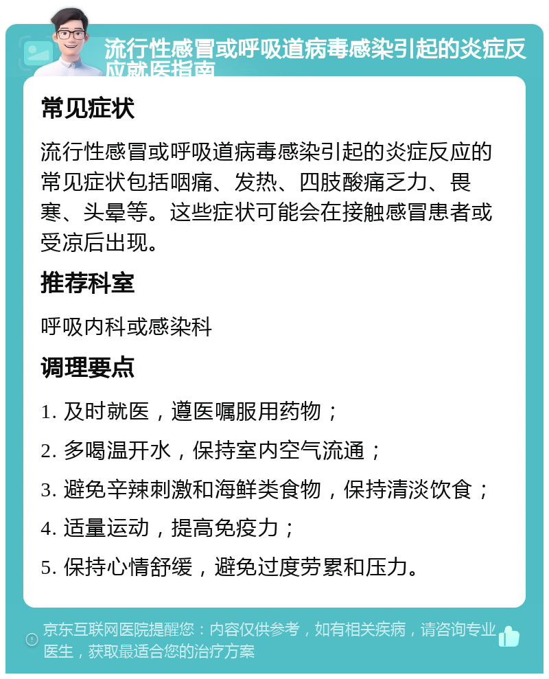 流行性感冒或呼吸道病毒感染引起的炎症反应就医指南 常见症状 流行性感冒或呼吸道病毒感染引起的炎症反应的常见症状包括咽痛、发热、四肢酸痛乏力、畏寒、头晕等。这些症状可能会在接触感冒患者或受凉后出现。 推荐科室 呼吸内科或感染科 调理要点 1. 及时就医，遵医嘱服用药物； 2. 多喝温开水，保持室内空气流通； 3. 避免辛辣刺激和海鲜类食物，保持清淡饮食； 4. 适量运动，提高免疫力； 5. 保持心情舒缓，避免过度劳累和压力。