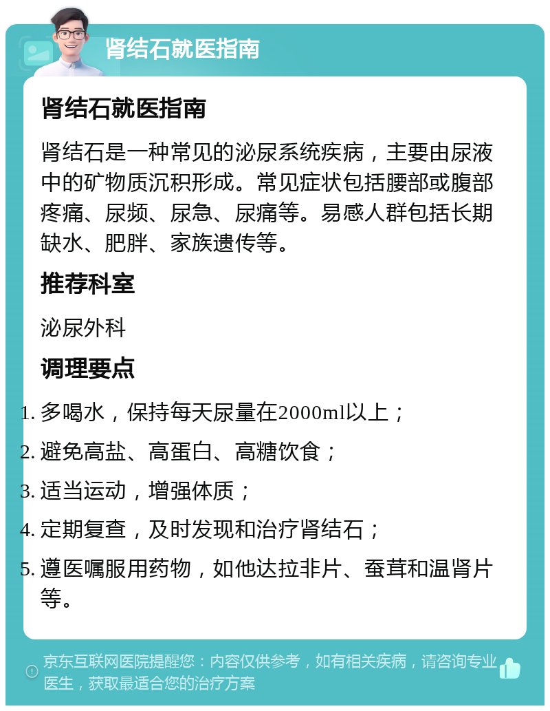 肾结石就医指南 肾结石就医指南 肾结石是一种常见的泌尿系统疾病，主要由尿液中的矿物质沉积形成。常见症状包括腰部或腹部疼痛、尿频、尿急、尿痛等。易感人群包括长期缺水、肥胖、家族遗传等。 推荐科室 泌尿外科 调理要点 多喝水，保持每天尿量在2000ml以上； 避免高盐、高蛋白、高糖饮食； 适当运动，增强体质； 定期复查，及时发现和治疗肾结石； 遵医嘱服用药物，如他达拉非片、蚕茸和温肾片等。