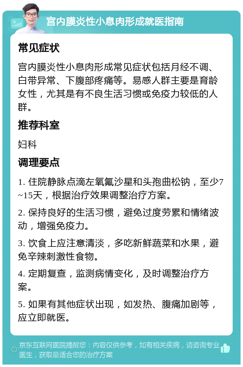 宫内膜炎性小息肉形成就医指南 常见症状 宫内膜炎性小息肉形成常见症状包括月经不调、白带异常、下腹部疼痛等。易感人群主要是育龄女性，尤其是有不良生活习惯或免疫力较低的人群。 推荐科室 妇科 调理要点 1. 住院静脉点滴左氧氟沙星和头孢曲松钠，至少7~15天，根据治疗效果调整治疗方案。 2. 保持良好的生活习惯，避免过度劳累和情绪波动，增强免疫力。 3. 饮食上应注意清淡，多吃新鲜蔬菜和水果，避免辛辣刺激性食物。 4. 定期复查，监测病情变化，及时调整治疗方案。 5. 如果有其他症状出现，如发热、腹痛加剧等，应立即就医。