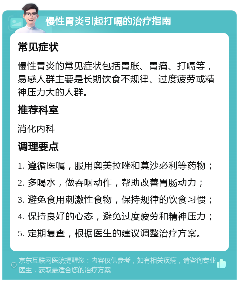 慢性胃炎引起打嗝的治疗指南 常见症状 慢性胃炎的常见症状包括胃胀、胃痛、打嗝等，易感人群主要是长期饮食不规律、过度疲劳或精神压力大的人群。 推荐科室 消化内科 调理要点 1. 遵循医嘱，服用奥美拉唑和莫沙必利等药物； 2. 多喝水，做吞咽动作，帮助改善胃肠动力； 3. 避免食用刺激性食物，保持规律的饮食习惯； 4. 保持良好的心态，避免过度疲劳和精神压力； 5. 定期复查，根据医生的建议调整治疗方案。