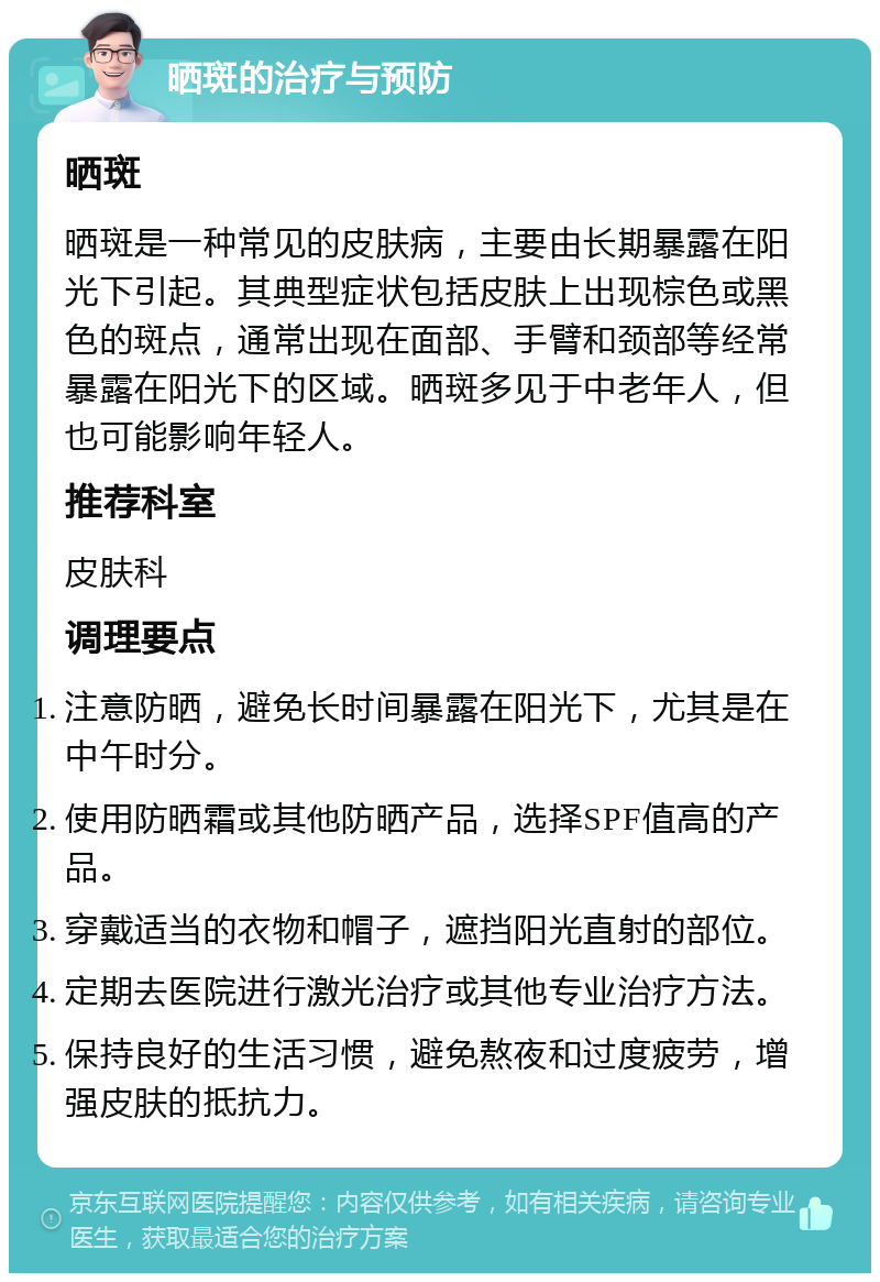 晒斑的治疗与预防 晒斑 晒斑是一种常见的皮肤病，主要由长期暴露在阳光下引起。其典型症状包括皮肤上出现棕色或黑色的斑点，通常出现在面部、手臂和颈部等经常暴露在阳光下的区域。晒斑多见于中老年人，但也可能影响年轻人。 推荐科室 皮肤科 调理要点 注意防晒，避免长时间暴露在阳光下，尤其是在中午时分。 使用防晒霜或其他防晒产品，选择SPF值高的产品。 穿戴适当的衣物和帽子，遮挡阳光直射的部位。 定期去医院进行激光治疗或其他专业治疗方法。 保持良好的生活习惯，避免熬夜和过度疲劳，增强皮肤的抵抗力。