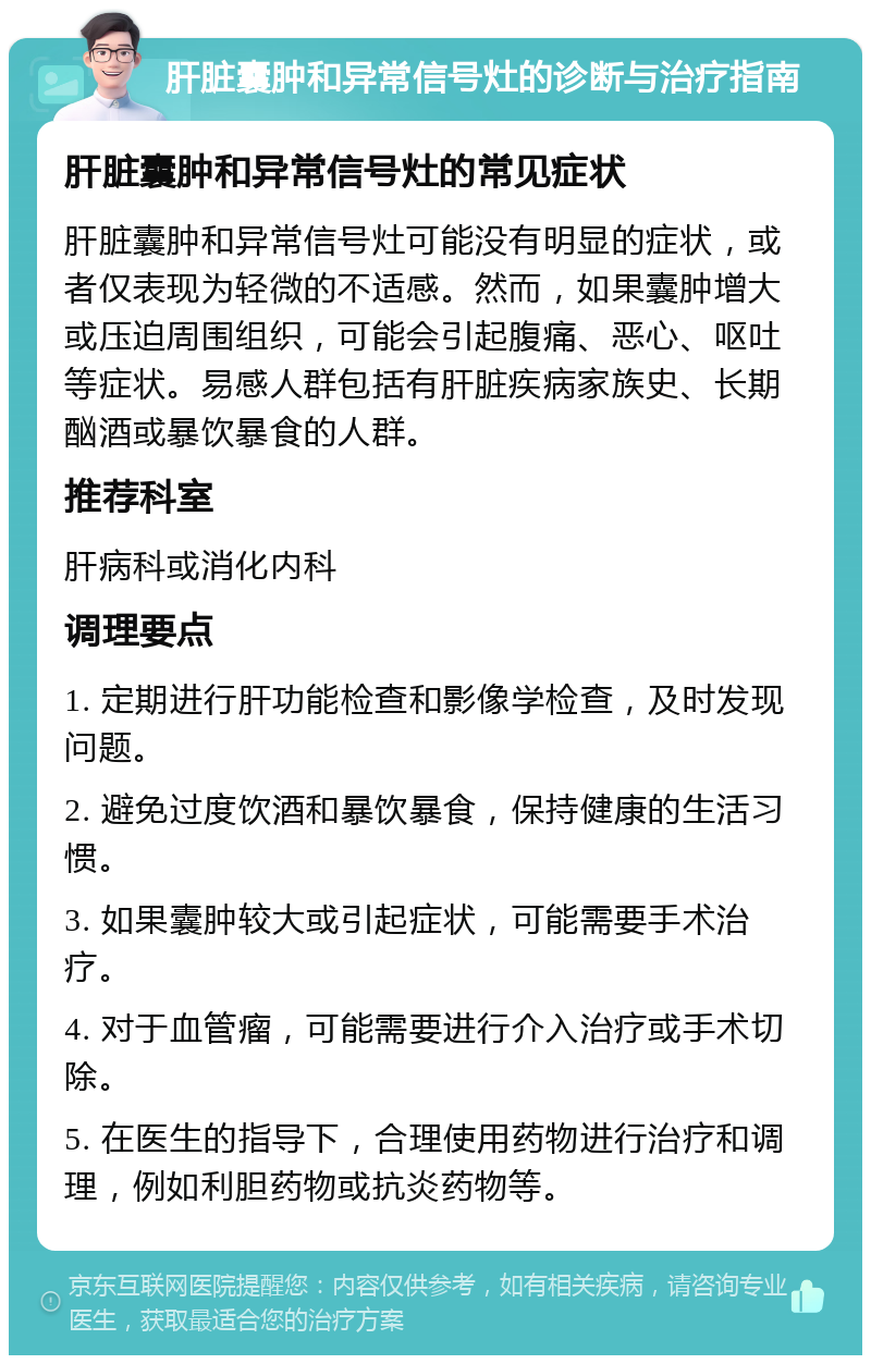 肝脏囊肿和异常信号灶的诊断与治疗指南 肝脏囊肿和异常信号灶的常见症状 肝脏囊肿和异常信号灶可能没有明显的症状，或者仅表现为轻微的不适感。然而，如果囊肿增大或压迫周围组织，可能会引起腹痛、恶心、呕吐等症状。易感人群包括有肝脏疾病家族史、长期酗酒或暴饮暴食的人群。 推荐科室 肝病科或消化内科 调理要点 1. 定期进行肝功能检查和影像学检查，及时发现问题。 2. 避免过度饮酒和暴饮暴食，保持健康的生活习惯。 3. 如果囊肿较大或引起症状，可能需要手术治疗。 4. 对于血管瘤，可能需要进行介入治疗或手术切除。 5. 在医生的指导下，合理使用药物进行治疗和调理，例如利胆药物或抗炎药物等。