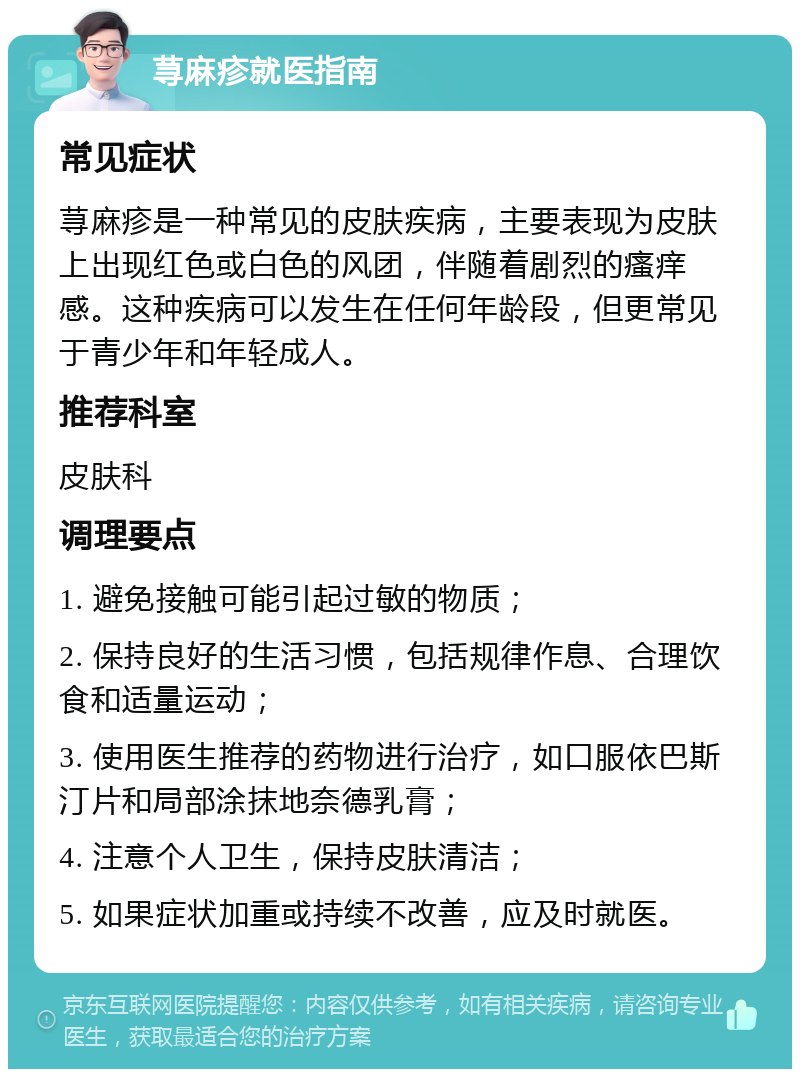 荨麻疹就医指南 常见症状 荨麻疹是一种常见的皮肤疾病，主要表现为皮肤上出现红色或白色的风团，伴随着剧烈的瘙痒感。这种疾病可以发生在任何年龄段，但更常见于青少年和年轻成人。 推荐科室 皮肤科 调理要点 1. 避免接触可能引起过敏的物质； 2. 保持良好的生活习惯，包括规律作息、合理饮食和适量运动； 3. 使用医生推荐的药物进行治疗，如口服依巴斯汀片和局部涂抹地奈德乳膏； 4. 注意个人卫生，保持皮肤清洁； 5. 如果症状加重或持续不改善，应及时就医。