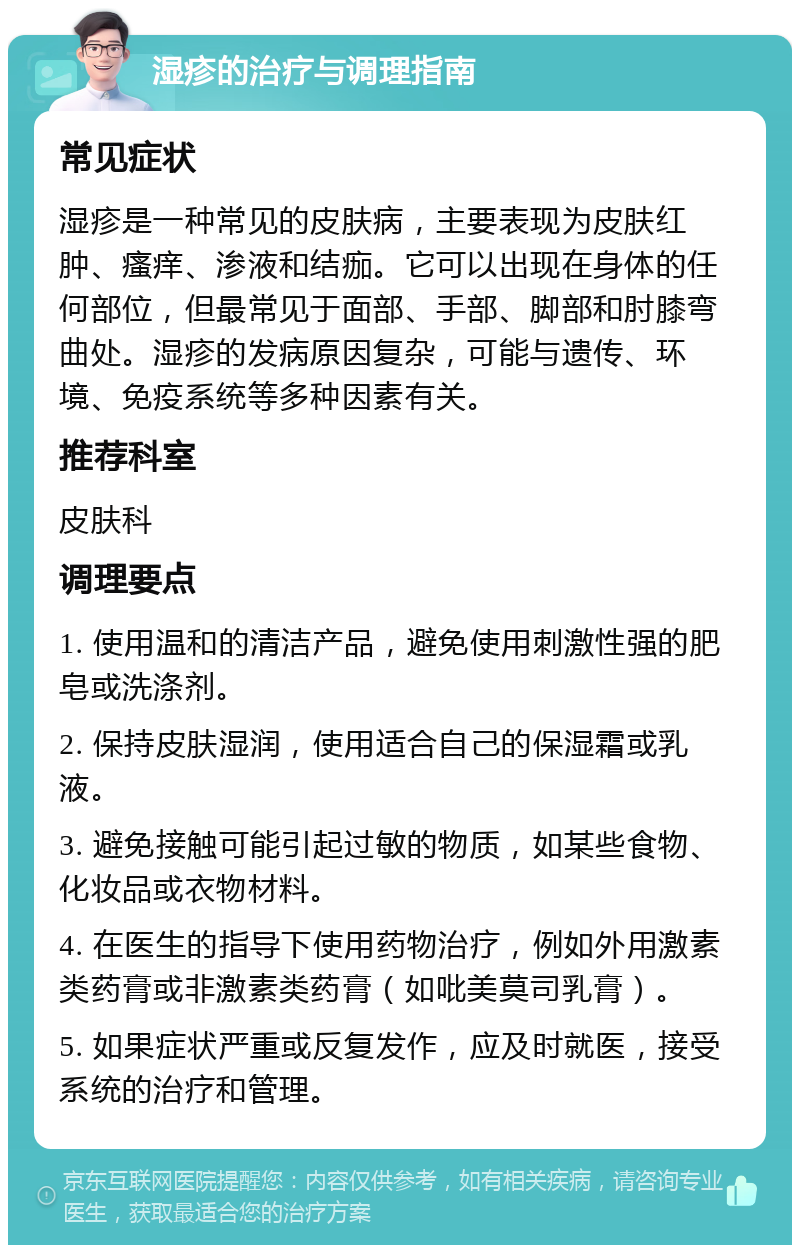 湿疹的治疗与调理指南 常见症状 湿疹是一种常见的皮肤病，主要表现为皮肤红肿、瘙痒、渗液和结痂。它可以出现在身体的任何部位，但最常见于面部、手部、脚部和肘膝弯曲处。湿疹的发病原因复杂，可能与遗传、环境、免疫系统等多种因素有关。 推荐科室 皮肤科 调理要点 1. 使用温和的清洁产品，避免使用刺激性强的肥皂或洗涤剂。 2. 保持皮肤湿润，使用适合自己的保湿霜或乳液。 3. 避免接触可能引起过敏的物质，如某些食物、化妆品或衣物材料。 4. 在医生的指导下使用药物治疗，例如外用激素类药膏或非激素类药膏（如吡美莫司乳膏）。 5. 如果症状严重或反复发作，应及时就医，接受系统的治疗和管理。