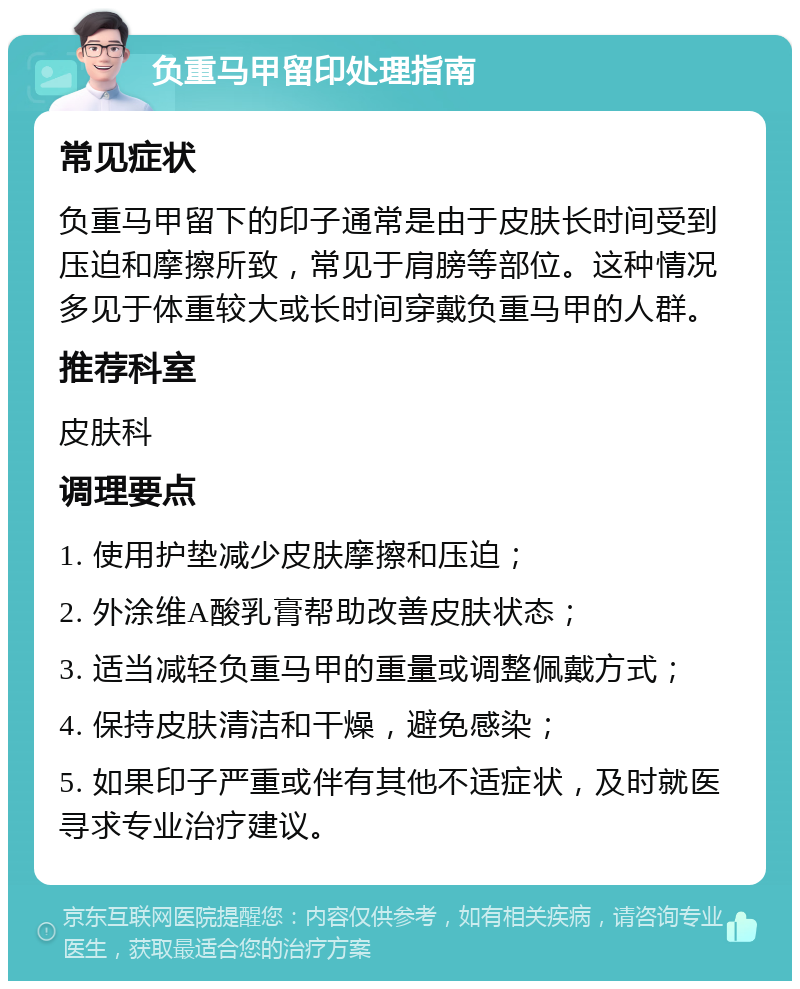 负重马甲留印处理指南 常见症状 负重马甲留下的印子通常是由于皮肤长时间受到压迫和摩擦所致，常见于肩膀等部位。这种情况多见于体重较大或长时间穿戴负重马甲的人群。 推荐科室 皮肤科 调理要点 1. 使用护垫减少皮肤摩擦和压迫； 2. 外涂维A酸乳膏帮助改善皮肤状态； 3. 适当减轻负重马甲的重量或调整佩戴方式； 4. 保持皮肤清洁和干燥，避免感染； 5. 如果印子严重或伴有其他不适症状，及时就医寻求专业治疗建议。