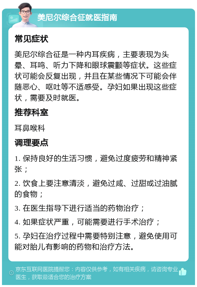 美尼尔综合征就医指南 常见症状 美尼尔综合征是一种内耳疾病，主要表现为头晕、耳鸣、听力下降和眼球震颤等症状。这些症状可能会反复出现，并且在某些情况下可能会伴随恶心、呕吐等不适感受。孕妇如果出现这些症状，需要及时就医。 推荐科室 耳鼻喉科 调理要点 1. 保持良好的生活习惯，避免过度疲劳和精神紧张； 2. 饮食上要注意清淡，避免过咸、过甜或过油腻的食物； 3. 在医生指导下进行适当的药物治疗； 4. 如果症状严重，可能需要进行手术治疗； 5. 孕妇在治疗过程中需要特别注意，避免使用可能对胎儿有影响的药物和治疗方法。