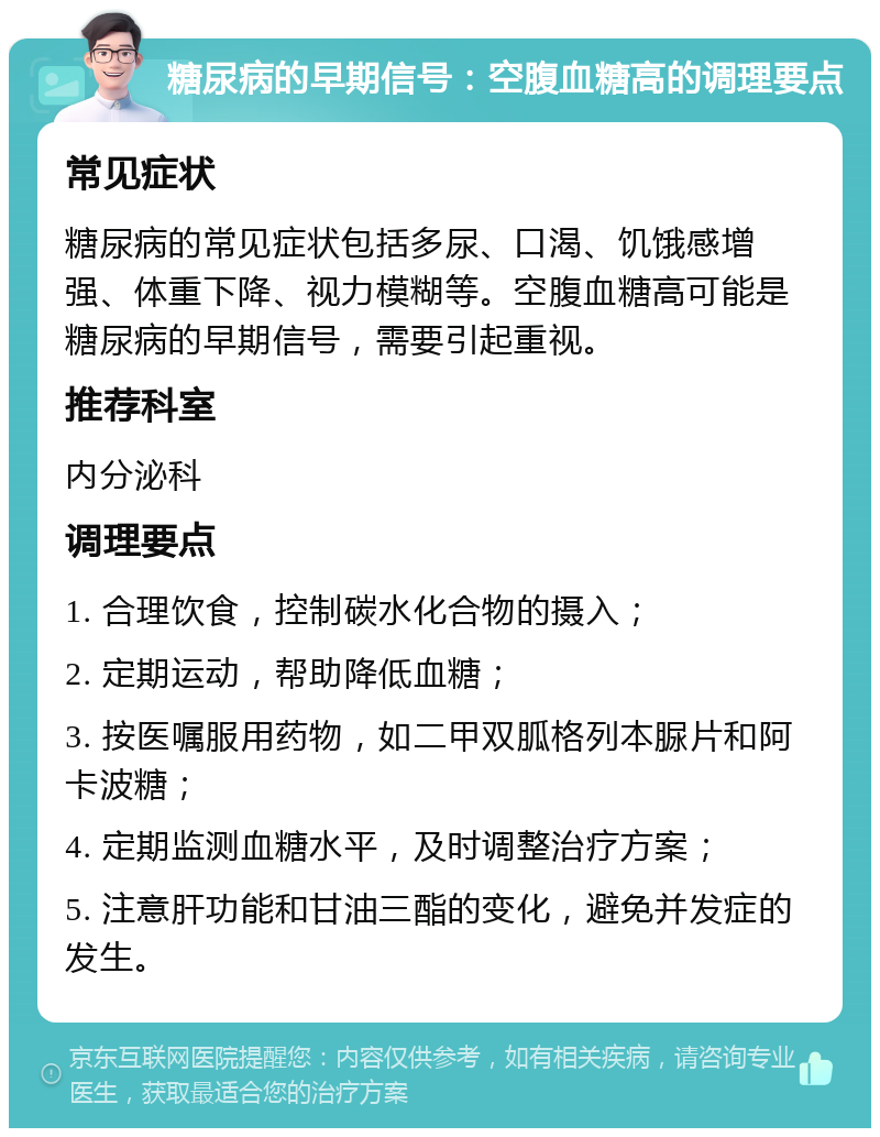 糖尿病的早期信号：空腹血糖高的调理要点 常见症状 糖尿病的常见症状包括多尿、口渴、饥饿感增强、体重下降、视力模糊等。空腹血糖高可能是糖尿病的早期信号，需要引起重视。 推荐科室 内分泌科 调理要点 1. 合理饮食，控制碳水化合物的摄入； 2. 定期运动，帮助降低血糖； 3. 按医嘱服用药物，如二甲双胍格列本脲片和阿卡波糖； 4. 定期监测血糖水平，及时调整治疗方案； 5. 注意肝功能和甘油三酯的变化，避免并发症的发生。