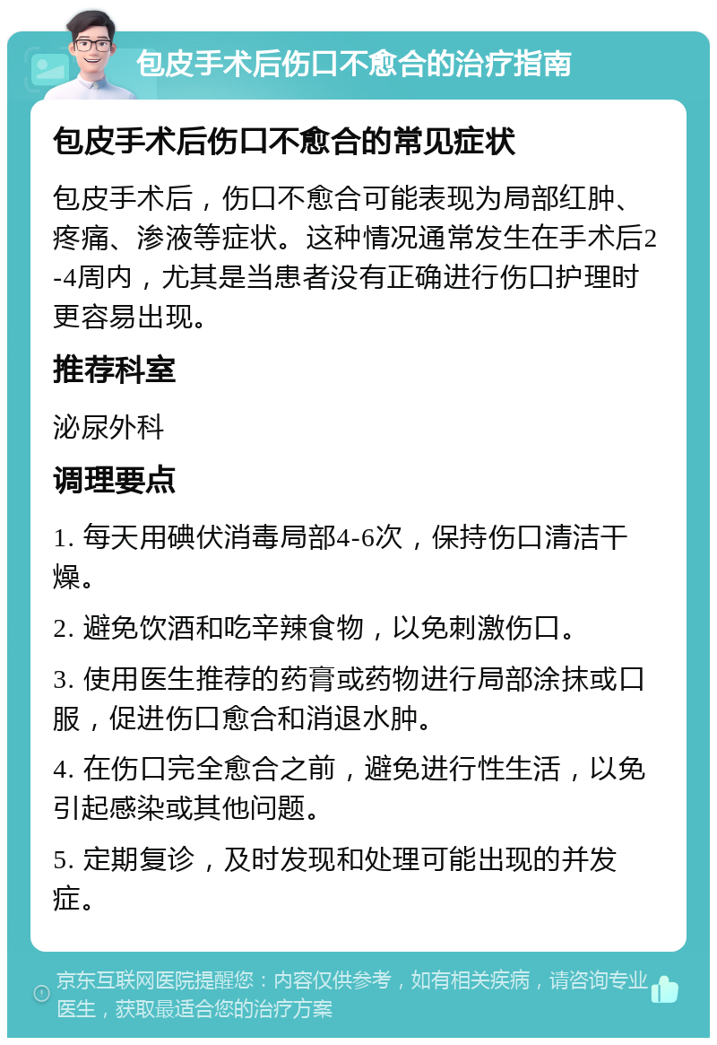 包皮手术后伤口不愈合的治疗指南 包皮手术后伤口不愈合的常见症状 包皮手术后，伤口不愈合可能表现为局部红肿、疼痛、渗液等症状。这种情况通常发生在手术后2-4周内，尤其是当患者没有正确进行伤口护理时更容易出现。 推荐科室 泌尿外科 调理要点 1. 每天用碘伏消毒局部4-6次，保持伤口清洁干燥。 2. 避免饮酒和吃辛辣食物，以免刺激伤口。 3. 使用医生推荐的药膏或药物进行局部涂抹或口服，促进伤口愈合和消退水肿。 4. 在伤口完全愈合之前，避免进行性生活，以免引起感染或其他问题。 5. 定期复诊，及时发现和处理可能出现的并发症。