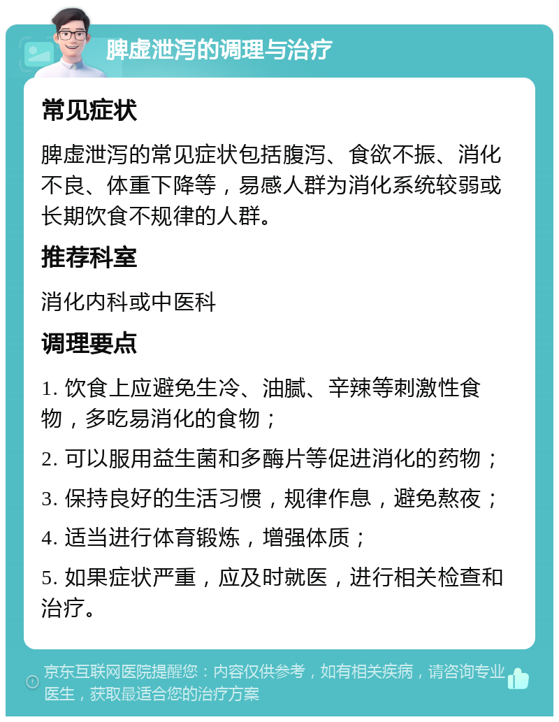 脾虚泄泻的调理与治疗 常见症状 脾虚泄泻的常见症状包括腹泻、食欲不振、消化不良、体重下降等，易感人群为消化系统较弱或长期饮食不规律的人群。 推荐科室 消化内科或中医科 调理要点 1. 饮食上应避免生冷、油腻、辛辣等刺激性食物，多吃易消化的食物； 2. 可以服用益生菌和多酶片等促进消化的药物； 3. 保持良好的生活习惯，规律作息，避免熬夜； 4. 适当进行体育锻炼，增强体质； 5. 如果症状严重，应及时就医，进行相关检查和治疗。