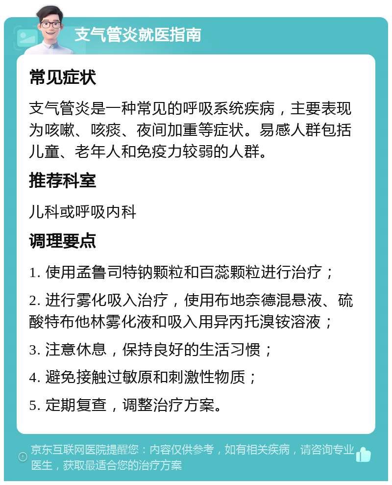 支气管炎就医指南 常见症状 支气管炎是一种常见的呼吸系统疾病，主要表现为咳嗽、咳痰、夜间加重等症状。易感人群包括儿童、老年人和免疫力较弱的人群。 推荐科室 儿科或呼吸内科 调理要点 1. 使用孟鲁司特钠颗粒和百蕊颗粒进行治疗； 2. 进行雾化吸入治疗，使用布地奈德混悬液、硫酸特布他林雾化液和吸入用异丙托溴铵溶液； 3. 注意休息，保持良好的生活习惯； 4. 避免接触过敏原和刺激性物质； 5. 定期复查，调整治疗方案。