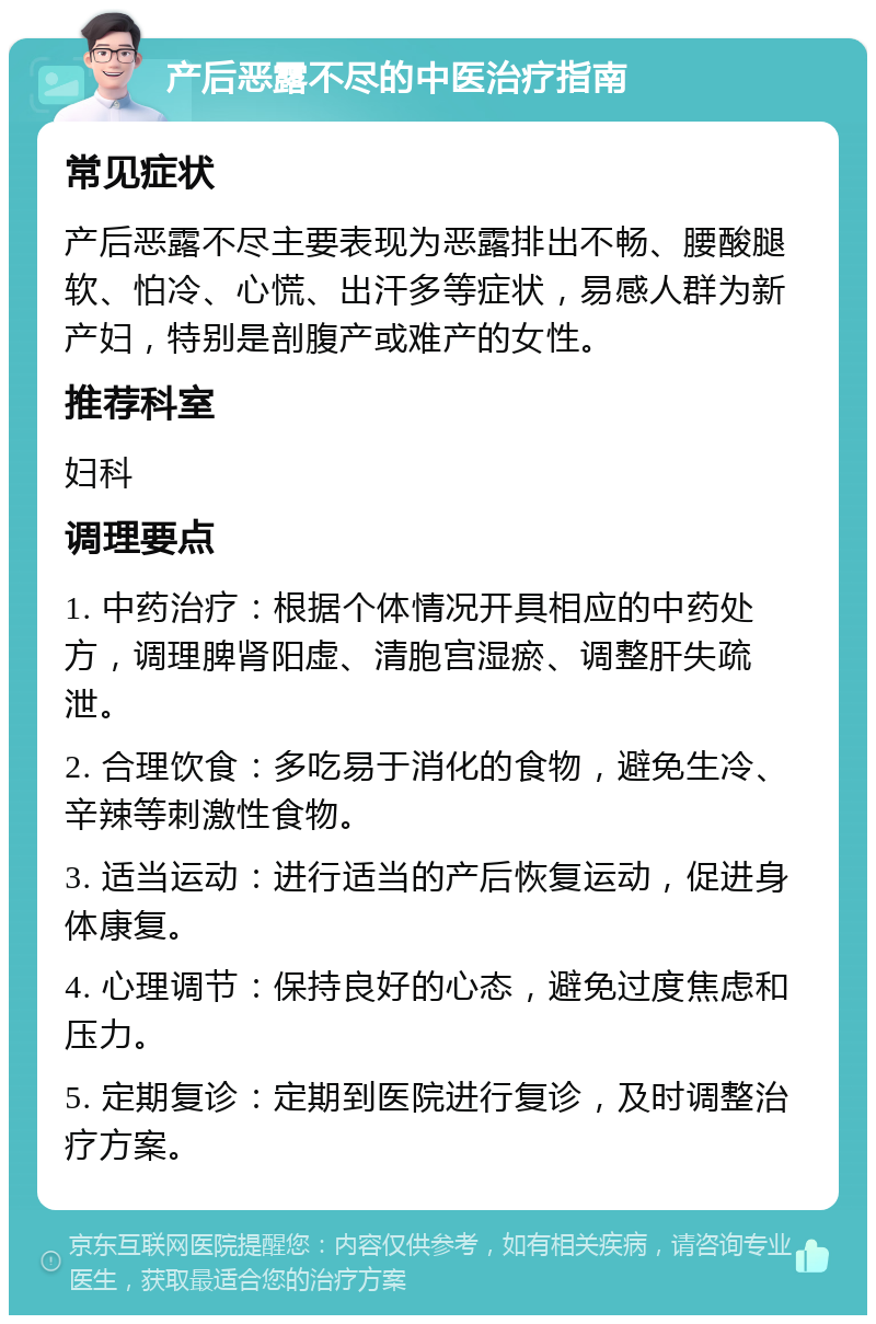 产后恶露不尽的中医治疗指南 常见症状 产后恶露不尽主要表现为恶露排出不畅、腰酸腿软、怕冷、心慌、出汗多等症状，易感人群为新产妇，特别是剖腹产或难产的女性。 推荐科室 妇科 调理要点 1. 中药治疗：根据个体情况开具相应的中药处方，调理脾肾阳虚、清胞宫湿瘀、调整肝失疏泄。 2. 合理饮食：多吃易于消化的食物，避免生冷、辛辣等刺激性食物。 3. 适当运动：进行适当的产后恢复运动，促进身体康复。 4. 心理调节：保持良好的心态，避免过度焦虑和压力。 5. 定期复诊：定期到医院进行复诊，及时调整治疗方案。