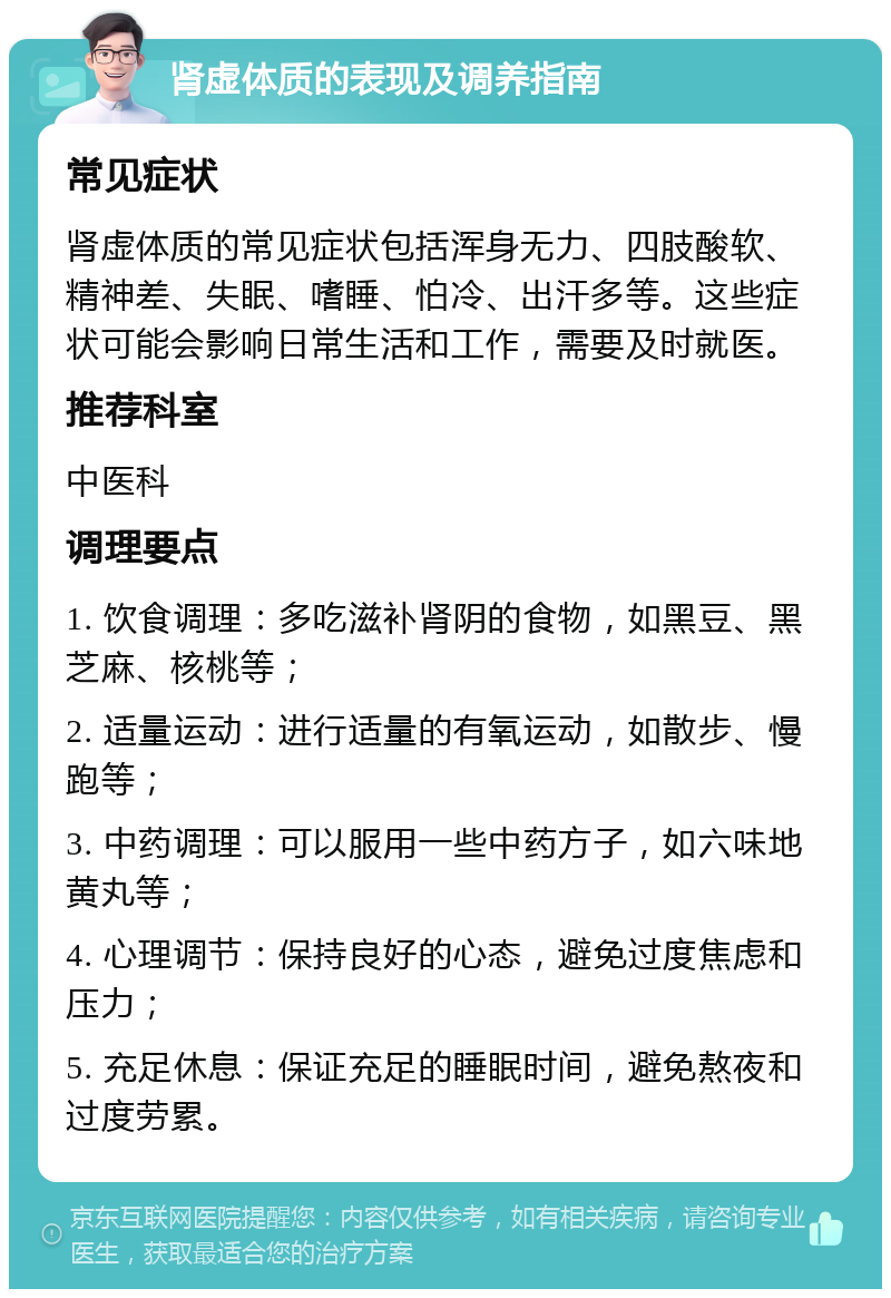 肾虚体质的表现及调养指南 常见症状 肾虚体质的常见症状包括浑身无力、四肢酸软、精神差、失眠、嗜睡、怕冷、出汗多等。这些症状可能会影响日常生活和工作，需要及时就医。 推荐科室 中医科 调理要点 1. 饮食调理：多吃滋补肾阴的食物，如黑豆、黑芝麻、核桃等； 2. 适量运动：进行适量的有氧运动，如散步、慢跑等； 3. 中药调理：可以服用一些中药方子，如六味地黄丸等； 4. 心理调节：保持良好的心态，避免过度焦虑和压力； 5. 充足休息：保证充足的睡眠时间，避免熬夜和过度劳累。