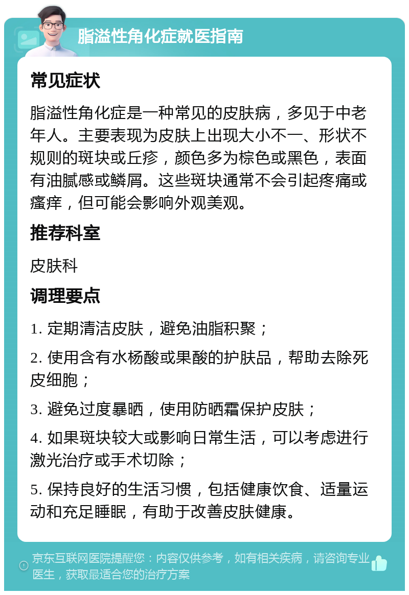 脂溢性角化症就医指南 常见症状 脂溢性角化症是一种常见的皮肤病，多见于中老年人。主要表现为皮肤上出现大小不一、形状不规则的斑块或丘疹，颜色多为棕色或黑色，表面有油腻感或鳞屑。这些斑块通常不会引起疼痛或瘙痒，但可能会影响外观美观。 推荐科室 皮肤科 调理要点 1. 定期清洁皮肤，避免油脂积聚； 2. 使用含有水杨酸或果酸的护肤品，帮助去除死皮细胞； 3. 避免过度暴晒，使用防晒霜保护皮肤； 4. 如果斑块较大或影响日常生活，可以考虑进行激光治疗或手术切除； 5. 保持良好的生活习惯，包括健康饮食、适量运动和充足睡眠，有助于改善皮肤健康。