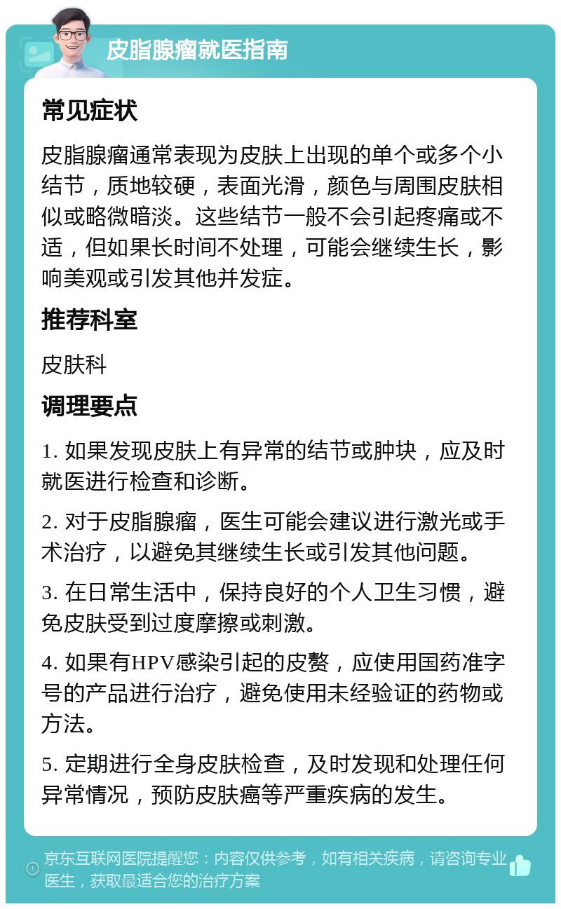 皮脂腺瘤就医指南 常见症状 皮脂腺瘤通常表现为皮肤上出现的单个或多个小结节，质地较硬，表面光滑，颜色与周围皮肤相似或略微暗淡。这些结节一般不会引起疼痛或不适，但如果长时间不处理，可能会继续生长，影响美观或引发其他并发症。 推荐科室 皮肤科 调理要点 1. 如果发现皮肤上有异常的结节或肿块，应及时就医进行检查和诊断。 2. 对于皮脂腺瘤，医生可能会建议进行激光或手术治疗，以避免其继续生长或引发其他问题。 3. 在日常生活中，保持良好的个人卫生习惯，避免皮肤受到过度摩擦或刺激。 4. 如果有HPV感染引起的皮赘，应使用国药准字号的产品进行治疗，避免使用未经验证的药物或方法。 5. 定期进行全身皮肤检查，及时发现和处理任何异常情况，预防皮肤癌等严重疾病的发生。