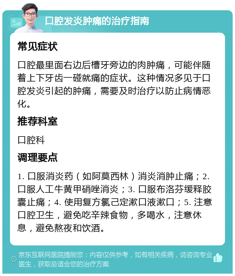 口腔发炎肿痛的治疗指南 常见症状 口腔最里面右边后槽牙旁边的肉肿痛，可能伴随着上下牙齿一碰就痛的症状。这种情况多见于口腔发炎引起的肿痛，需要及时治疗以防止病情恶化。 推荐科室 口腔科 调理要点 1. 口服消炎药（如阿莫西林）消炎消肿止痛；2. 口服人工牛黄甲硝唑消炎；3. 口服布洛芬缓释胶囊止痛；4. 使用复方氯己定漱口液漱口；5. 注意口腔卫生，避免吃辛辣食物，多喝水，注意休息，避免熬夜和饮酒。