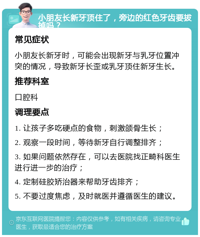 小朋友长新牙顶住了，旁边的红色牙齿要拔掉吗？ 常见症状 小朋友长新牙时，可能会出现新牙与乳牙位置冲突的情况，导致新牙长歪或乳牙顶住新牙生长。 推荐科室 口腔科 调理要点 1. 让孩子多吃硬点的食物，刺激颌骨生长； 2. 观察一段时间，等待新牙自行调整排齐； 3. 如果问题依然存在，可以去医院找正畸科医生进行进一步的治疗； 4. 定制硅胶矫治器来帮助牙齿排齐； 5. 不要过度焦虑，及时就医并遵循医生的建议。