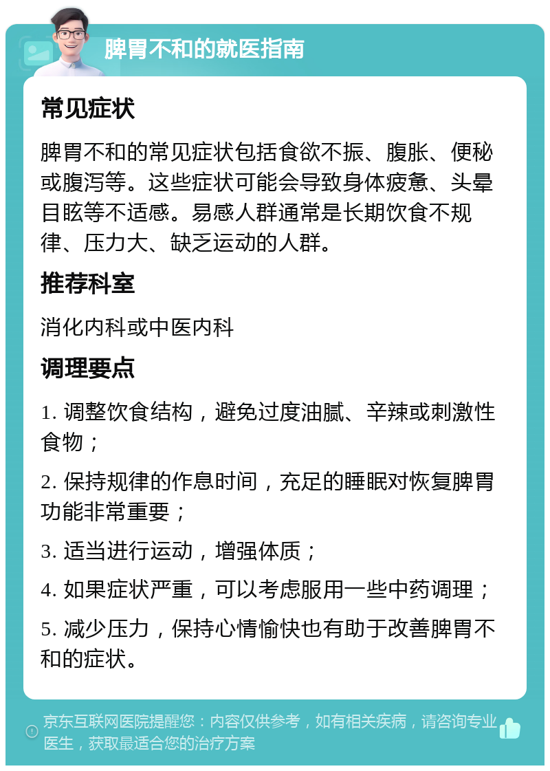 脾胃不和的就医指南 常见症状 脾胃不和的常见症状包括食欲不振、腹胀、便秘或腹泻等。这些症状可能会导致身体疲惫、头晕目眩等不适感。易感人群通常是长期饮食不规律、压力大、缺乏运动的人群。 推荐科室 消化内科或中医内科 调理要点 1. 调整饮食结构，避免过度油腻、辛辣或刺激性食物； 2. 保持规律的作息时间，充足的睡眠对恢复脾胃功能非常重要； 3. 适当进行运动，增强体质； 4. 如果症状严重，可以考虑服用一些中药调理； 5. 减少压力，保持心情愉快也有助于改善脾胃不和的症状。