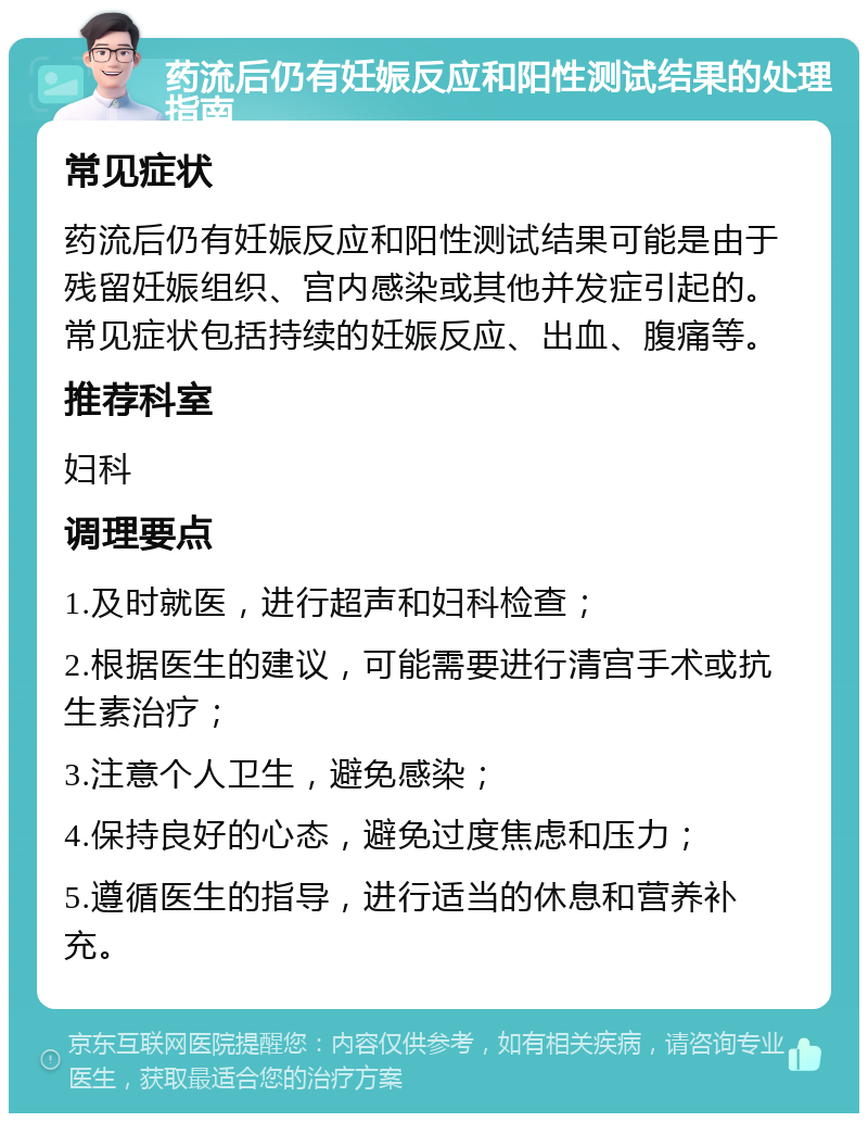 药流后仍有妊娠反应和阳性测试结果的处理指南 常见症状 药流后仍有妊娠反应和阳性测试结果可能是由于残留妊娠组织、宫内感染或其他并发症引起的。常见症状包括持续的妊娠反应、出血、腹痛等。 推荐科室 妇科 调理要点 1.及时就医，进行超声和妇科检查； 2.根据医生的建议，可能需要进行清宫手术或抗生素治疗； 3.注意个人卫生，避免感染； 4.保持良好的心态，避免过度焦虑和压力； 5.遵循医生的指导，进行适当的休息和营养补充。