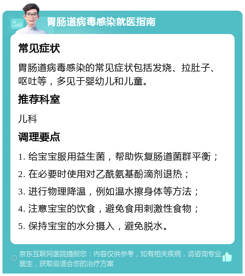 胃肠道病毒感染就医指南 常见症状 胃肠道病毒感染的常见症状包括发烧、拉肚子、呕吐等，多见于婴幼儿和儿童。 推荐科室 儿科 调理要点 1. 给宝宝服用益生菌，帮助恢复肠道菌群平衡； 2. 在必要时使用对乙酰氨基酚滴剂退热； 3. 进行物理降温，例如温水擦身体等方法； 4. 注意宝宝的饮食，避免食用刺激性食物； 5. 保持宝宝的水分摄入，避免脱水。