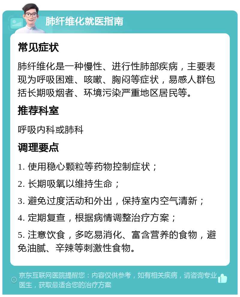 肺纤维化就医指南 常见症状 肺纤维化是一种慢性、进行性肺部疾病，主要表现为呼吸困难、咳嗽、胸闷等症状，易感人群包括长期吸烟者、环境污染严重地区居民等。 推荐科室 呼吸内科或肺科 调理要点 1. 使用稳心颗粒等药物控制症状； 2. 长期吸氧以维持生命； 3. 避免过度活动和外出，保持室内空气清新； 4. 定期复查，根据病情调整治疗方案； 5. 注意饮食，多吃易消化、富含营养的食物，避免油腻、辛辣等刺激性食物。