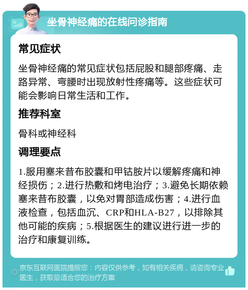 坐骨神经痛的在线问诊指南 常见症状 坐骨神经痛的常见症状包括屁股和腿部疼痛、走路异常、弯腰时出现放射性疼痛等。这些症状可能会影响日常生活和工作。 推荐科室 骨科或神经科 调理要点 1.服用塞来昔布胶囊和甲钴胺片以缓解疼痛和神经损伤；2.进行热敷和烤电治疗；3.避免长期依赖塞来昔布胶囊，以免对胃部造成伤害；4.进行血液检查，包括血沉、CRP和HLA-B27，以排除其他可能的疾病；5.根据医生的建议进行进一步的治疗和康复训练。