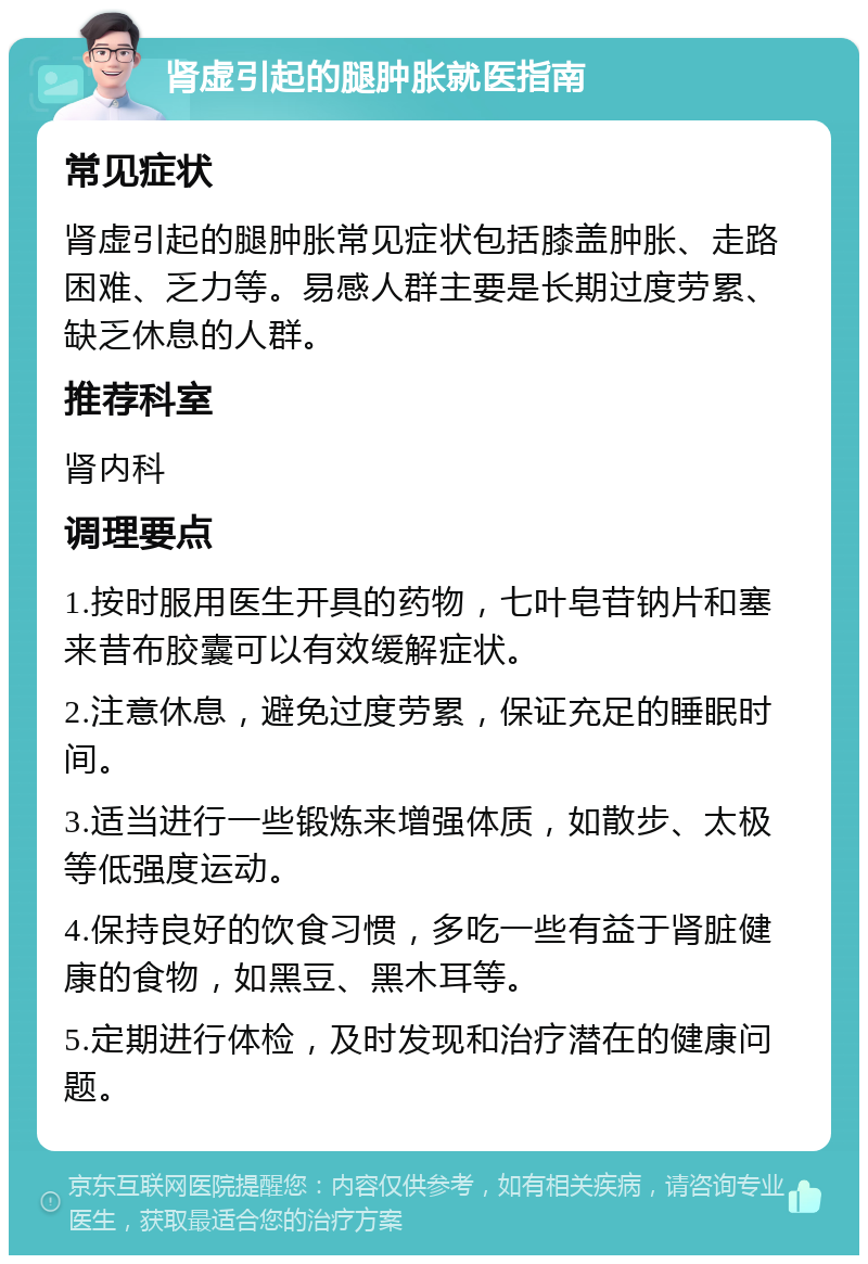 肾虚引起的腿肿胀就医指南 常见症状 肾虚引起的腿肿胀常见症状包括膝盖肿胀、走路困难、乏力等。易感人群主要是长期过度劳累、缺乏休息的人群。 推荐科室 肾内科 调理要点 1.按时服用医生开具的药物，七叶皂苷钠片和塞来昔布胶囊可以有效缓解症状。 2.注意休息，避免过度劳累，保证充足的睡眠时间。 3.适当进行一些锻炼来增强体质，如散步、太极等低强度运动。 4.保持良好的饮食习惯，多吃一些有益于肾脏健康的食物，如黑豆、黑木耳等。 5.定期进行体检，及时发现和治疗潜在的健康问题。