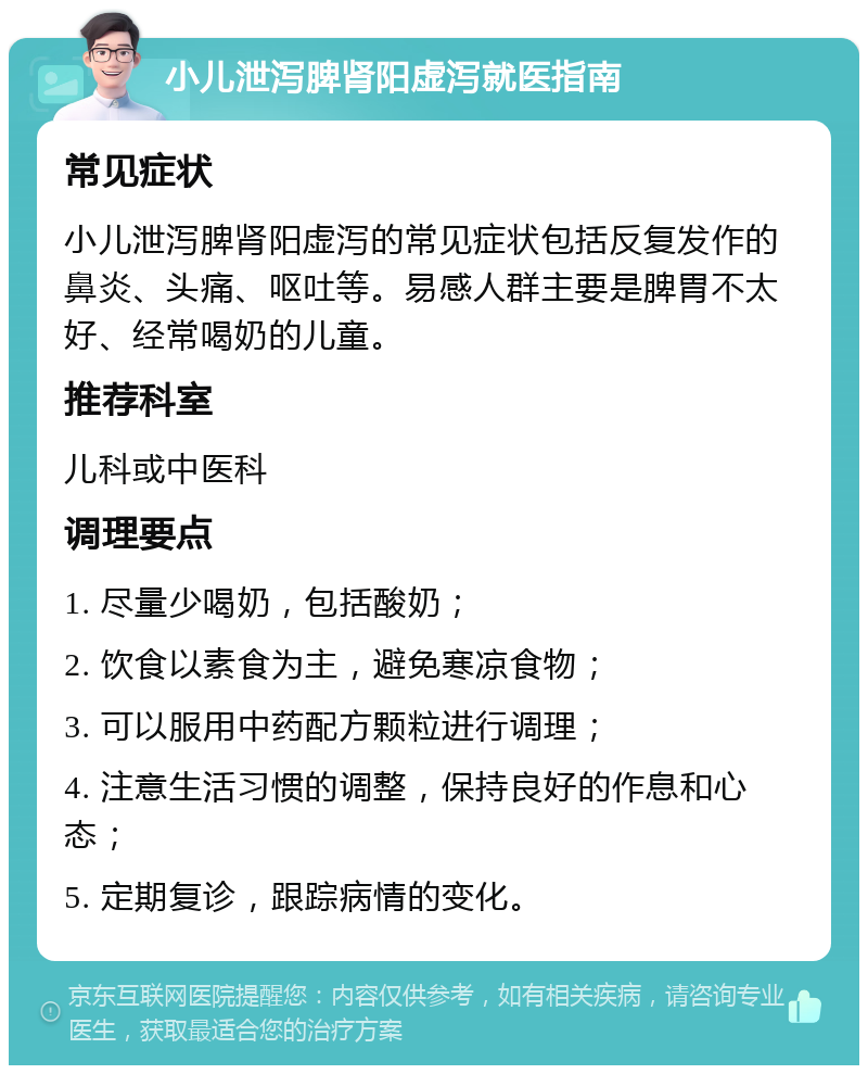 小儿泄泻脾肾阳虚泻就医指南 常见症状 小儿泄泻脾肾阳虚泻的常见症状包括反复发作的鼻炎、头痛、呕吐等。易感人群主要是脾胃不太好、经常喝奶的儿童。 推荐科室 儿科或中医科 调理要点 1. 尽量少喝奶，包括酸奶； 2. 饮食以素食为主，避免寒凉食物； 3. 可以服用中药配方颗粒进行调理； 4. 注意生活习惯的调整，保持良好的作息和心态； 5. 定期复诊，跟踪病情的变化。