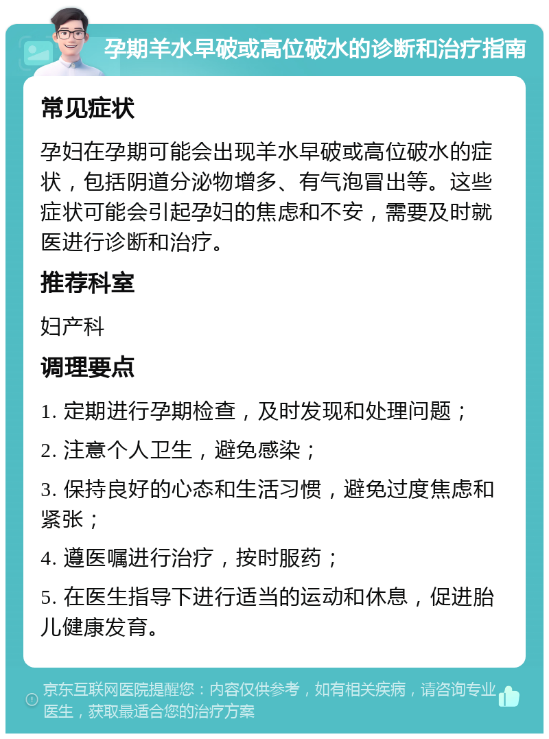 孕期羊水早破或高位破水的诊断和治疗指南 常见症状 孕妇在孕期可能会出现羊水早破或高位破水的症状，包括阴道分泌物增多、有气泡冒出等。这些症状可能会引起孕妇的焦虑和不安，需要及时就医进行诊断和治疗。 推荐科室 妇产科 调理要点 1. 定期进行孕期检查，及时发现和处理问题； 2. 注意个人卫生，避免感染； 3. 保持良好的心态和生活习惯，避免过度焦虑和紧张； 4. 遵医嘱进行治疗，按时服药； 5. 在医生指导下进行适当的运动和休息，促进胎儿健康发育。