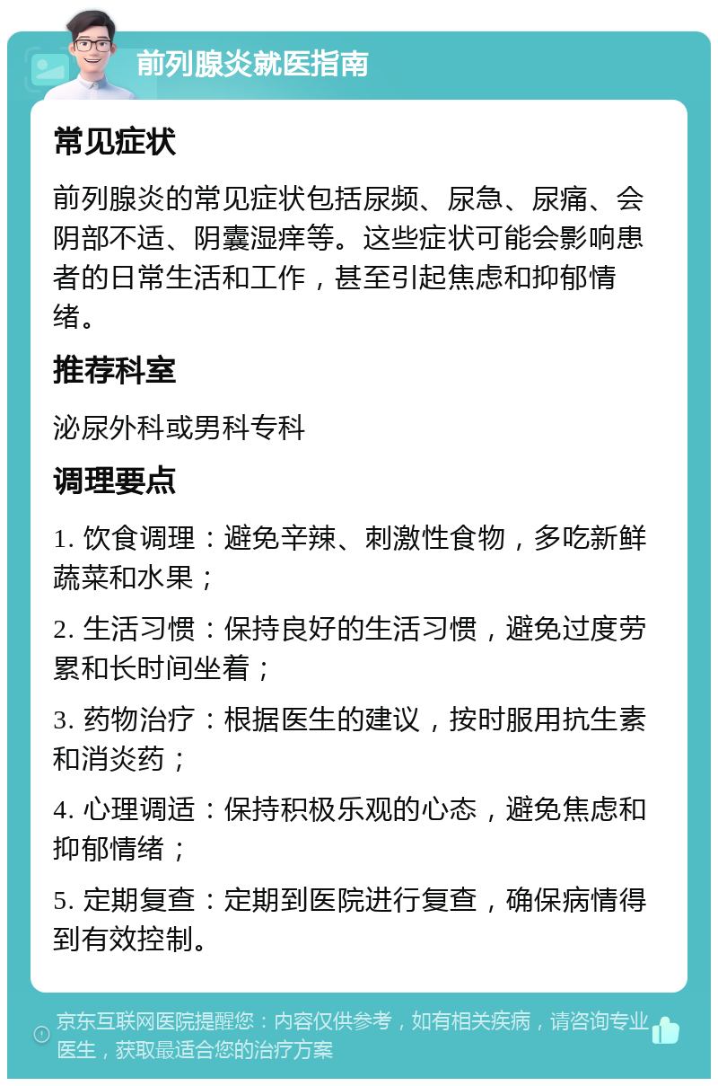 前列腺炎就医指南 常见症状 前列腺炎的常见症状包括尿频、尿急、尿痛、会阴部不适、阴囊湿痒等。这些症状可能会影响患者的日常生活和工作，甚至引起焦虑和抑郁情绪。 推荐科室 泌尿外科或男科专科 调理要点 1. 饮食调理：避免辛辣、刺激性食物，多吃新鲜蔬菜和水果； 2. 生活习惯：保持良好的生活习惯，避免过度劳累和长时间坐着； 3. 药物治疗：根据医生的建议，按时服用抗生素和消炎药； 4. 心理调适：保持积极乐观的心态，避免焦虑和抑郁情绪； 5. 定期复查：定期到医院进行复查，确保病情得到有效控制。