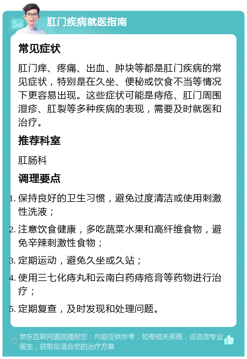 肛门疾病就医指南 常见症状 肛门痒、疼痛、出血、肿块等都是肛门疾病的常见症状，特别是在久坐、便秘或饮食不当等情况下更容易出现。这些症状可能是痔疮、肛门周围湿疹、肛裂等多种疾病的表现，需要及时就医和治疗。 推荐科室 肛肠科 调理要点 保持良好的卫生习惯，避免过度清洁或使用刺激性洗液； 注意饮食健康，多吃蔬菜水果和高纤维食物，避免辛辣刺激性食物； 定期运动，避免久坐或久站； 使用三七化痔丸和云南白药痔疮膏等药物进行治疗； 定期复查，及时发现和处理问题。