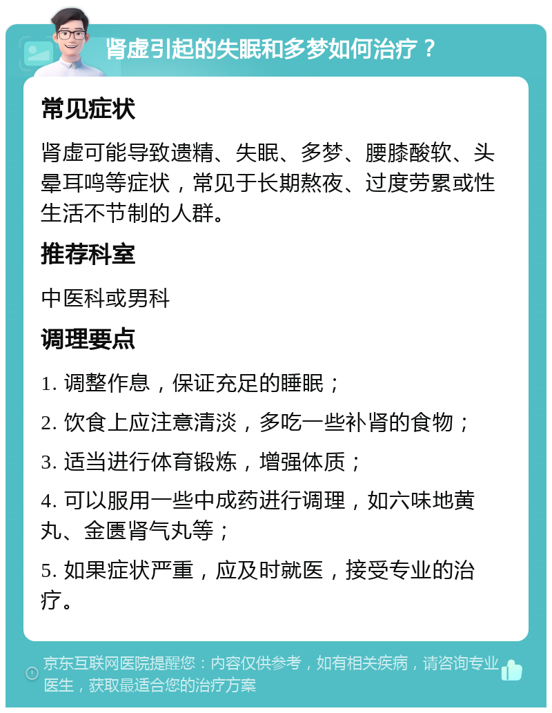 肾虚引起的失眠和多梦如何治疗？ 常见症状 肾虚可能导致遗精、失眠、多梦、腰膝酸软、头晕耳鸣等症状，常见于长期熬夜、过度劳累或性生活不节制的人群。 推荐科室 中医科或男科 调理要点 1. 调整作息，保证充足的睡眠； 2. 饮食上应注意清淡，多吃一些补肾的食物； 3. 适当进行体育锻炼，增强体质； 4. 可以服用一些中成药进行调理，如六味地黄丸、金匮肾气丸等； 5. 如果症状严重，应及时就医，接受专业的治疗。