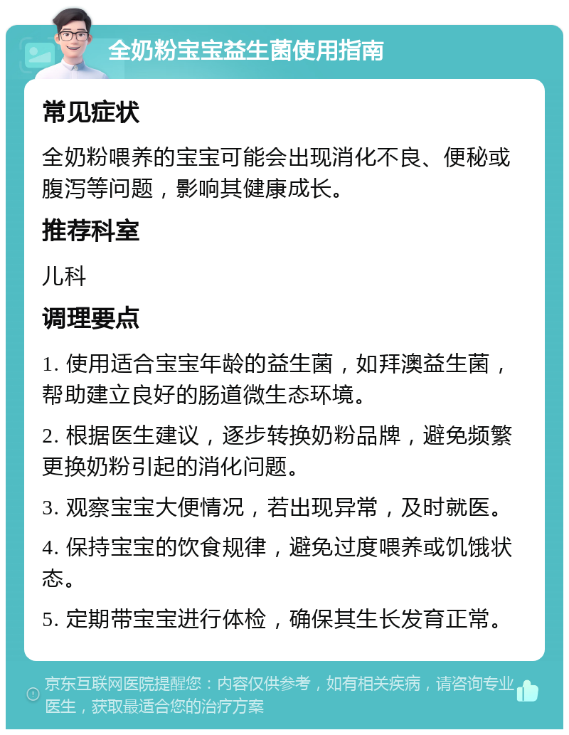 全奶粉宝宝益生菌使用指南 常见症状 全奶粉喂养的宝宝可能会出现消化不良、便秘或腹泻等问题，影响其健康成长。 推荐科室 儿科 调理要点 1. 使用适合宝宝年龄的益生菌，如拜澳益生菌，帮助建立良好的肠道微生态环境。 2. 根据医生建议，逐步转换奶粉品牌，避免频繁更换奶粉引起的消化问题。 3. 观察宝宝大便情况，若出现异常，及时就医。 4. 保持宝宝的饮食规律，避免过度喂养或饥饿状态。 5. 定期带宝宝进行体检，确保其生长发育正常。