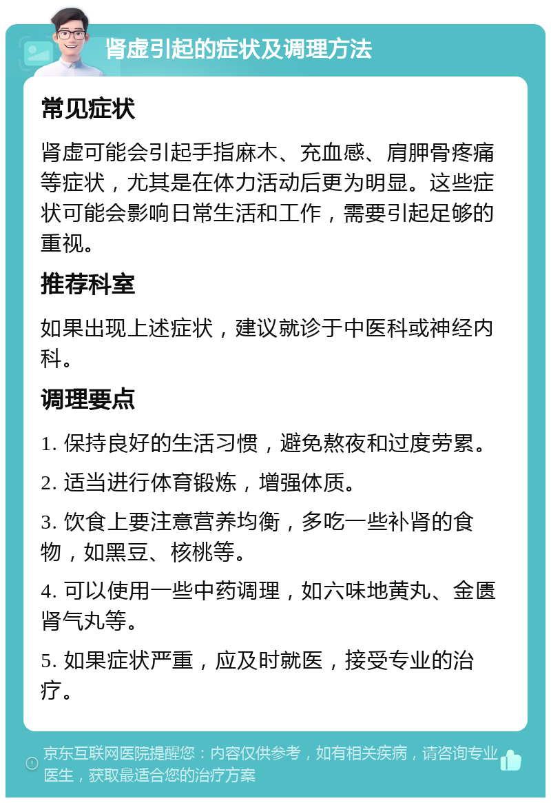 肾虚引起的症状及调理方法 常见症状 肾虚可能会引起手指麻木、充血感、肩胛骨疼痛等症状，尤其是在体力活动后更为明显。这些症状可能会影响日常生活和工作，需要引起足够的重视。 推荐科室 如果出现上述症状，建议就诊于中医科或神经内科。 调理要点 1. 保持良好的生活习惯，避免熬夜和过度劳累。 2. 适当进行体育锻炼，增强体质。 3. 饮食上要注意营养均衡，多吃一些补肾的食物，如黑豆、核桃等。 4. 可以使用一些中药调理，如六味地黄丸、金匮肾气丸等。 5. 如果症状严重，应及时就医，接受专业的治疗。