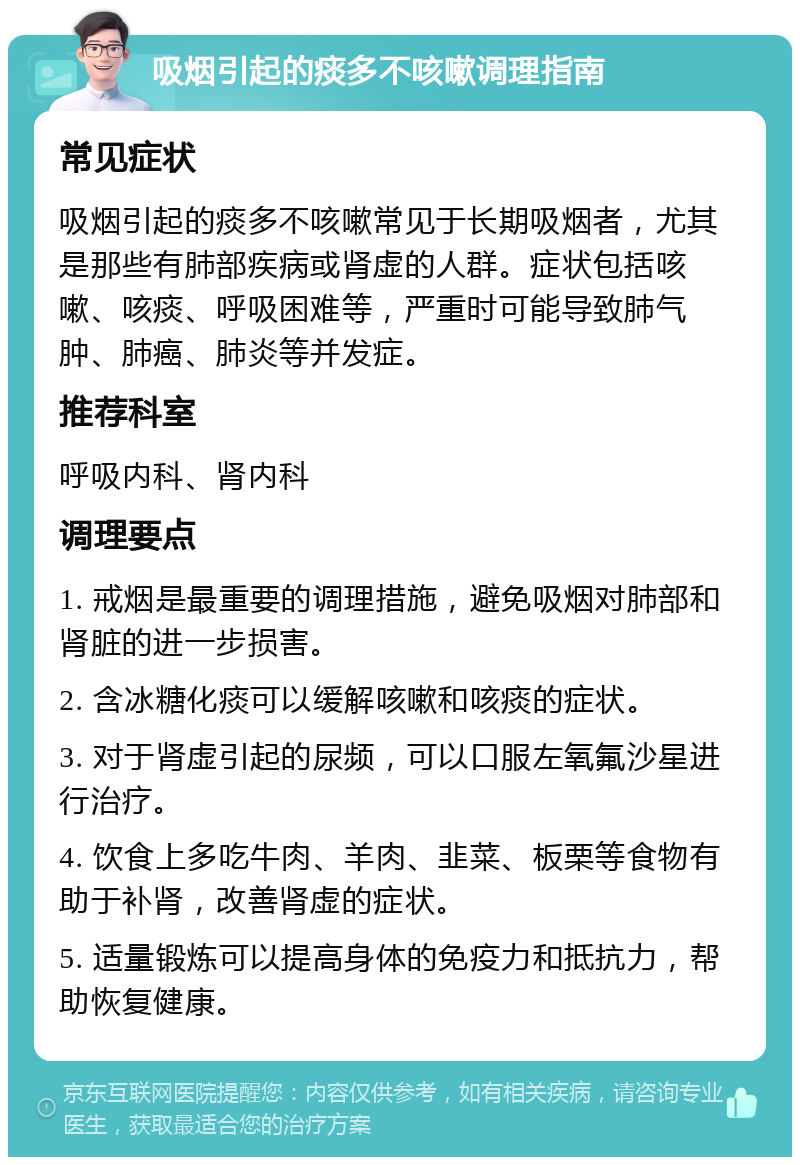 吸烟引起的痰多不咳嗽调理指南 常见症状 吸烟引起的痰多不咳嗽常见于长期吸烟者，尤其是那些有肺部疾病或肾虚的人群。症状包括咳嗽、咳痰、呼吸困难等，严重时可能导致肺气肿、肺癌、肺炎等并发症。 推荐科室 呼吸内科、肾内科 调理要点 1. 戒烟是最重要的调理措施，避免吸烟对肺部和肾脏的进一步损害。 2. 含冰糖化痰可以缓解咳嗽和咳痰的症状。 3. 对于肾虚引起的尿频，可以口服左氧氟沙星进行治疗。 4. 饮食上多吃牛肉、羊肉、韭菜、板栗等食物有助于补肾，改善肾虚的症状。 5. 适量锻炼可以提高身体的免疫力和抵抗力，帮助恢复健康。