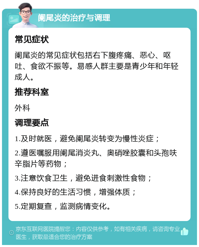 阑尾炎的治疗与调理 常见症状 阑尾炎的常见症状包括右下腹疼痛、恶心、呕吐、食欲不振等。易感人群主要是青少年和年轻成人。 推荐科室 外科 调理要点 1.及时就医，避免阑尾炎转变为慢性炎症； 2.遵医嘱服用阑尾消炎丸、奥硝唑胶囊和头孢呋辛脂片等药物； 3.注意饮食卫生，避免进食刺激性食物； 4.保持良好的生活习惯，增强体质； 5.定期复查，监测病情变化。