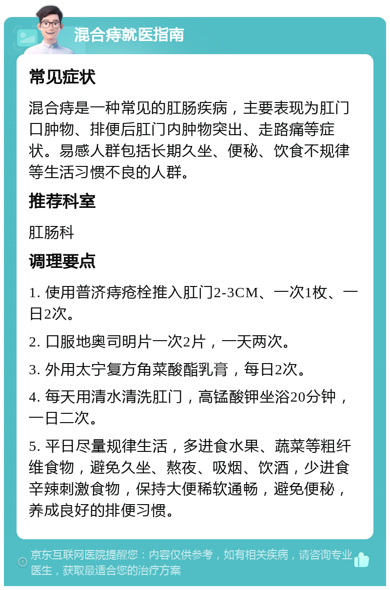 混合痔就医指南 常见症状 混合痔是一种常见的肛肠疾病，主要表现为肛门口肿物、排便后肛门内肿物突出、走路痛等症状。易感人群包括长期久坐、便秘、饮食不规律等生活习惯不良的人群。 推荐科室 肛肠科 调理要点 1. 使用普济痔疮栓推入肛门2-3CM、一次1枚、一日2次。 2. 口服地奥司明片一次2片，一天两次。 3. 外用太宁复方角菜酸酯乳膏，每日2次。 4. 每天用清水清洗肛门，高锰酸钾坐浴20分钟，一日二次。 5. 平日尽量规律生活，多进食水果、蔬菜等粗纤维食物，避免久坐、熬夜、吸烟、饮酒，少进食辛辣刺激食物，保持大便稀软通畅，避免便秘，养成良好的排便习惯。