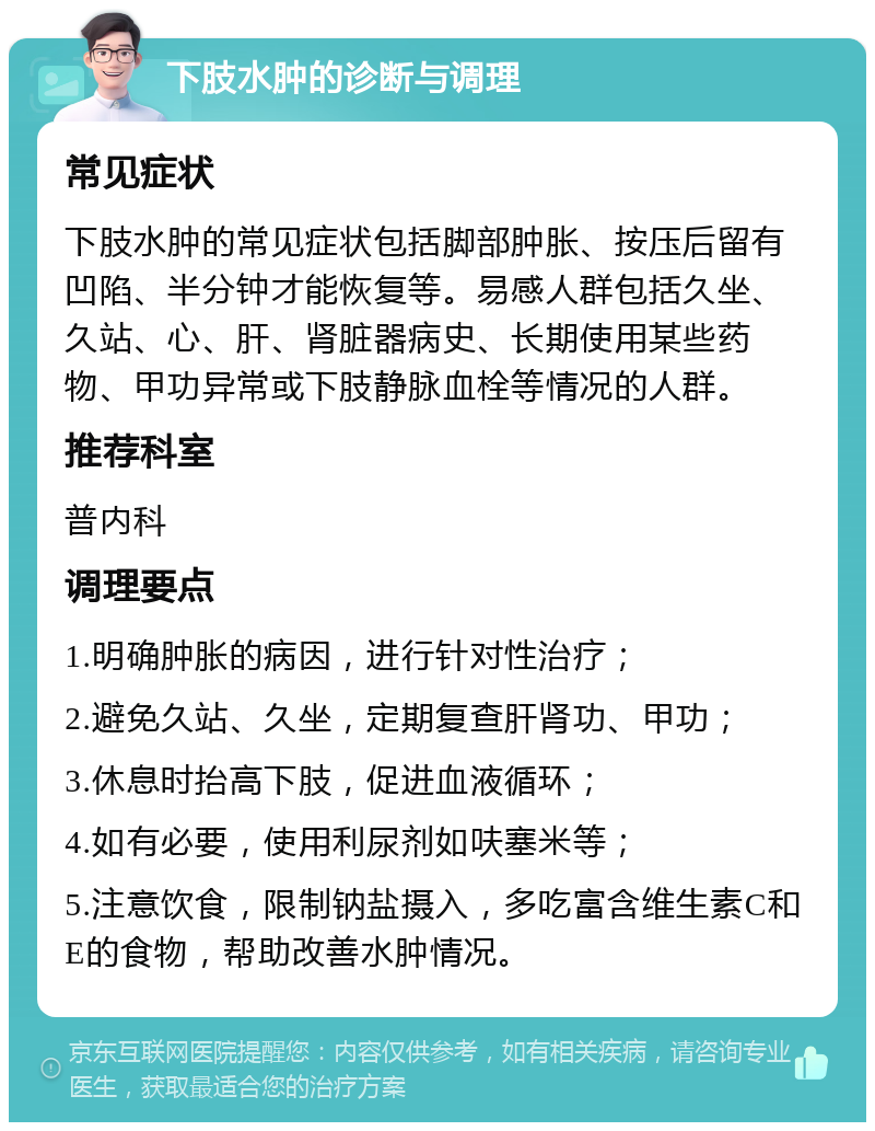 下肢水肿的诊断与调理 常见症状 下肢水肿的常见症状包括脚部肿胀、按压后留有凹陷、半分钟才能恢复等。易感人群包括久坐、久站、心、肝、肾脏器病史、长期使用某些药物、甲功异常或下肢静脉血栓等情况的人群。 推荐科室 普内科 调理要点 1.明确肿胀的病因，进行针对性治疗； 2.避免久站、久坐，定期复查肝肾功、甲功； 3.休息时抬高下肢，促进血液循环； 4.如有必要，使用利尿剂如呋塞米等； 5.注意饮食，限制钠盐摄入，多吃富含维生素C和E的食物，帮助改善水肿情况。