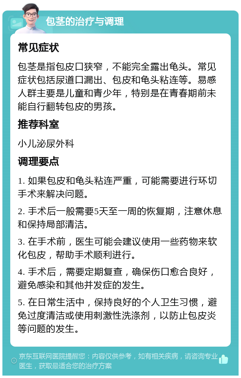 包茎的治疗与调理 常见症状 包茎是指包皮口狭窄，不能完全露出龟头。常见症状包括尿道口漏出、包皮和龟头粘连等。易感人群主要是儿童和青少年，特别是在青春期前未能自行翻转包皮的男孩。 推荐科室 小儿泌尿外科 调理要点 1. 如果包皮和龟头粘连严重，可能需要进行环切手术来解决问题。 2. 手术后一般需要5天至一周的恢复期，注意休息和保持局部清洁。 3. 在手术前，医生可能会建议使用一些药物来软化包皮，帮助手术顺利进行。 4. 手术后，需要定期复查，确保伤口愈合良好，避免感染和其他并发症的发生。 5. 在日常生活中，保持良好的个人卫生习惯，避免过度清洁或使用刺激性洗涤剂，以防止包皮炎等问题的发生。