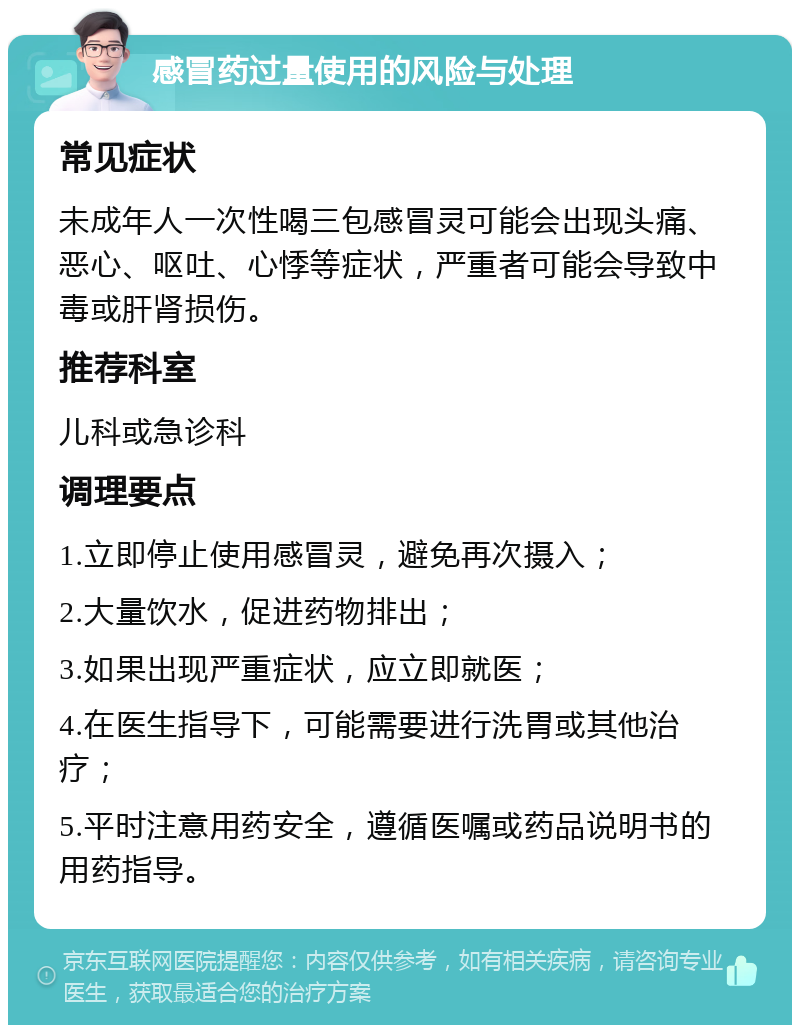 感冒药过量使用的风险与处理 常见症状 未成年人一次性喝三包感冒灵可能会出现头痛、恶心、呕吐、心悸等症状，严重者可能会导致中毒或肝肾损伤。 推荐科室 儿科或急诊科 调理要点 1.立即停止使用感冒灵，避免再次摄入； 2.大量饮水，促进药物排出； 3.如果出现严重症状，应立即就医； 4.在医生指导下，可能需要进行洗胃或其他治疗； 5.平时注意用药安全，遵循医嘱或药品说明书的用药指导。