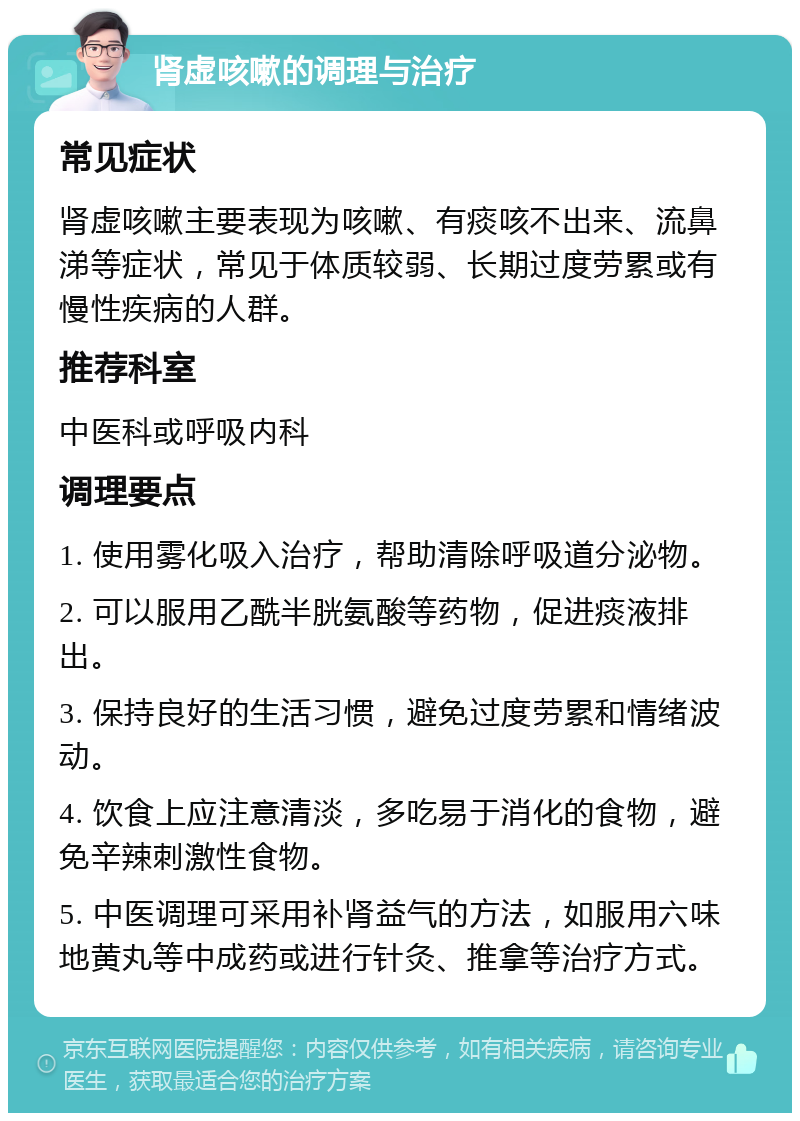 肾虚咳嗽的调理与治疗 常见症状 肾虚咳嗽主要表现为咳嗽、有痰咳不出来、流鼻涕等症状，常见于体质较弱、长期过度劳累或有慢性疾病的人群。 推荐科室 中医科或呼吸内科 调理要点 1. 使用雾化吸入治疗，帮助清除呼吸道分泌物。 2. 可以服用乙酰半胱氨酸等药物，促进痰液排出。 3. 保持良好的生活习惯，避免过度劳累和情绪波动。 4. 饮食上应注意清淡，多吃易于消化的食物，避免辛辣刺激性食物。 5. 中医调理可采用补肾益气的方法，如服用六味地黄丸等中成药或进行针灸、推拿等治疗方式。