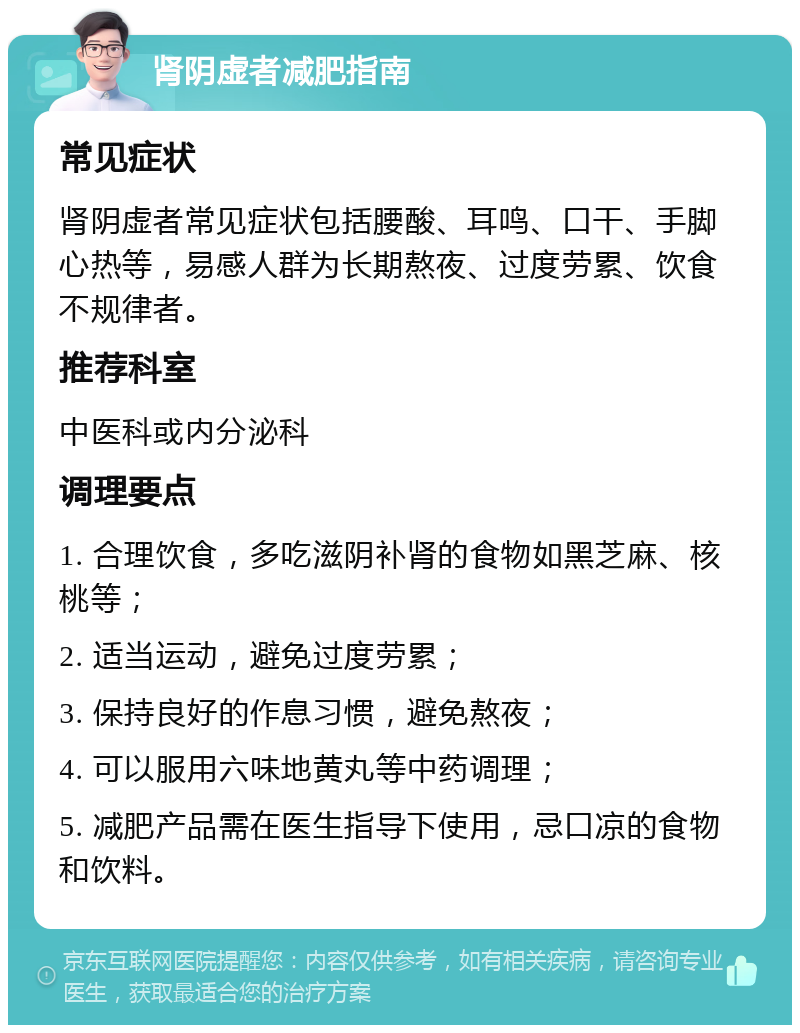 肾阴虚者减肥指南 常见症状 肾阴虚者常见症状包括腰酸、耳鸣、口干、手脚心热等，易感人群为长期熬夜、过度劳累、饮食不规律者。 推荐科室 中医科或内分泌科 调理要点 1. 合理饮食，多吃滋阴补肾的食物如黑芝麻、核桃等； 2. 适当运动，避免过度劳累； 3. 保持良好的作息习惯，避免熬夜； 4. 可以服用六味地黄丸等中药调理； 5. 减肥产品需在医生指导下使用，忌口凉的食物和饮料。