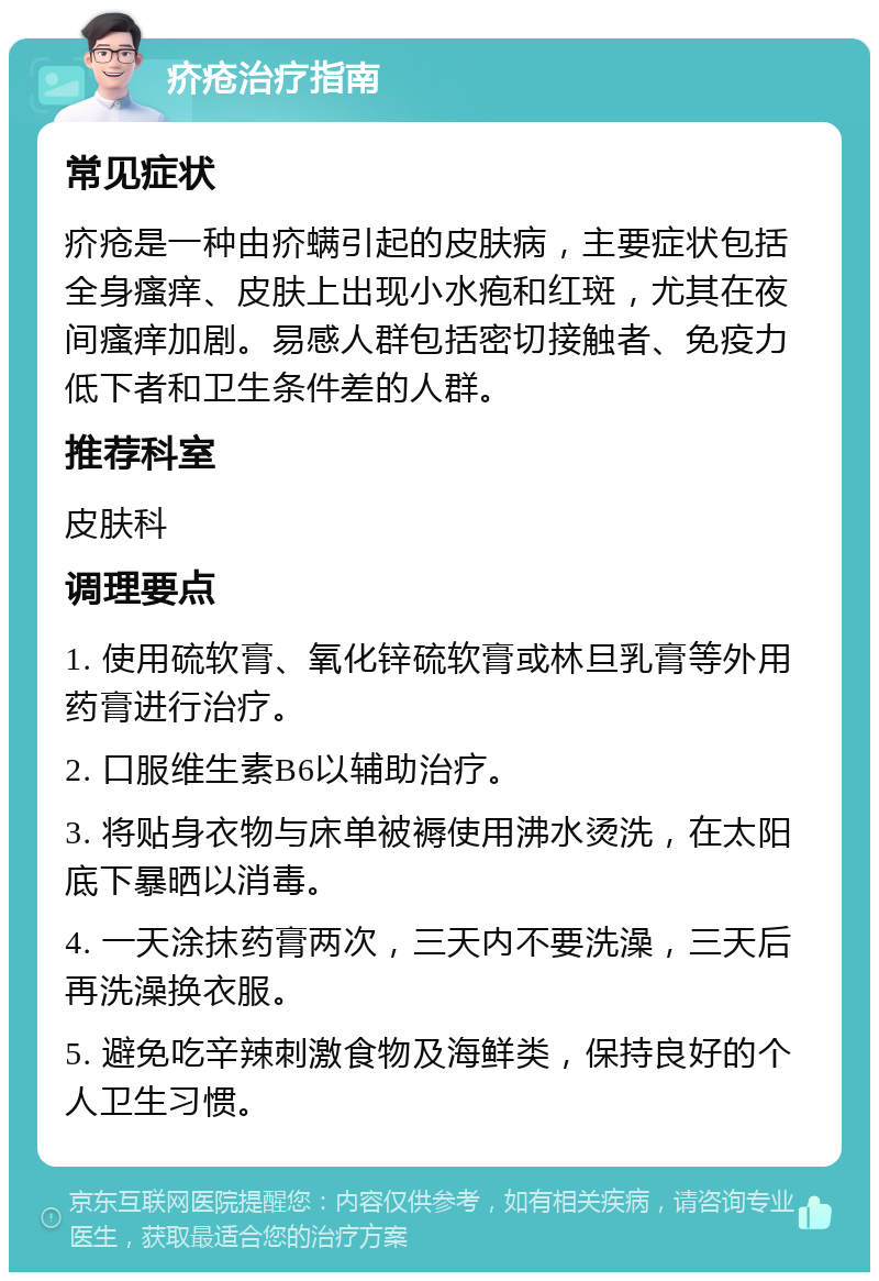 疥疮治疗指南 常见症状 疥疮是一种由疥螨引起的皮肤病，主要症状包括全身瘙痒、皮肤上出现小水疱和红斑，尤其在夜间瘙痒加剧。易感人群包括密切接触者、免疫力低下者和卫生条件差的人群。 推荐科室 皮肤科 调理要点 1. 使用硫软膏、氧化锌硫软膏或林旦乳膏等外用药膏进行治疗。 2. 口服维生素B6以辅助治疗。 3. 将贴身衣物与床单被褥使用沸水烫洗，在太阳底下暴晒以消毒。 4. 一天涂抹药膏两次，三天内不要洗澡，三天后再洗澡换衣服。 5. 避免吃辛辣刺激食物及海鲜类，保持良好的个人卫生习惯。