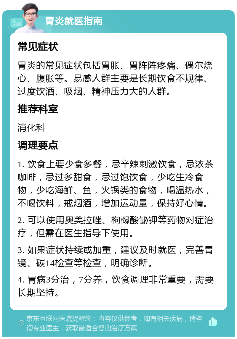 胃炎就医指南 常见症状 胃炎的常见症状包括胃胀、胃阵阵疼痛、偶尔烧心、腹胀等。易感人群主要是长期饮食不规律、过度饮酒、吸烟、精神压力大的人群。 推荐科室 消化科 调理要点 1. 饮食上要少食多餐，忌辛辣刺激饮食，忌浓茶咖啡，忌过多甜食，忌过饱饮食，少吃生冷食物，少吃海鲜、鱼，火锅类的食物，喝温热水，不喝饮料，戒烟酒，增加运动量，保持好心情。 2. 可以使用奥美拉唑、枸橼酸铋钾等药物对症治疗，但需在医生指导下使用。 3. 如果症状持续或加重，建议及时就医，完善胃镜、碳14检查等检查，明确诊断。 4. 胃病3分治，7分养，饮食调理非常重要，需要长期坚持。